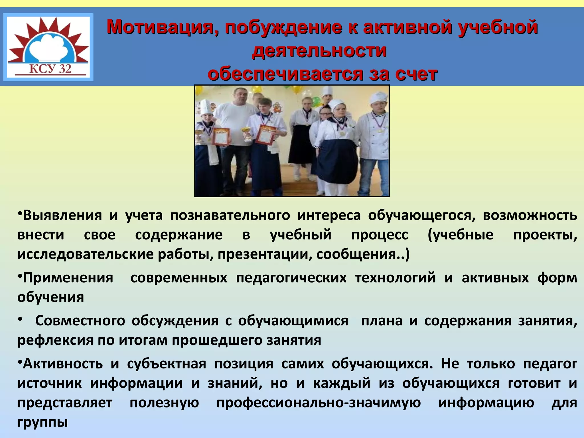 Мотивация, побуждение к активной учебной
деятельности
обеспечивается за счет

•Выявления и учета познавательного интереса обучающегося, возможность
внести свое содержание в учебный процесс (учебные проекты,
исследовательские работы, презентации, сообщения..)
•Применения современных педагогических технологий и активных форм
обучения
• Совместного обсуждения с обучающимися плана и содержания занятия,
рефлексия по итогам прошедшего занятия
•Активность и субъектная позиция самих обучающихся. Не только педагог
источник информации и знаний, но и каждый из обучающихся готовит и
представляет полезную профессионально-значимую информацию для
группы

 