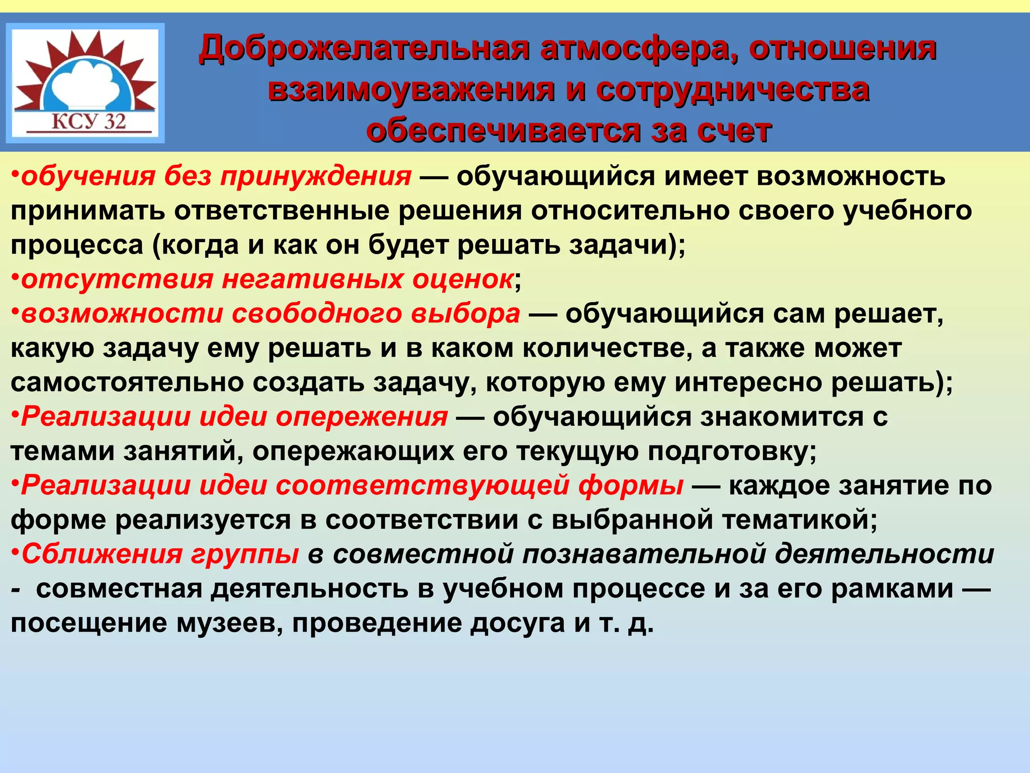 Доброжелательная атмосфера, отношения
взаимоуважения и сотрудничества
обеспечивается за счет
•обучения без принуждения — обучающийся имеет возможность
принимать ответственные решения относительно своего учебного
процесса (когда и как он будет решать задачи);
•отсутствия негативных оценок;
•возможности свободного выбора — обучающийся сам решает,
какую задачу ему решать и в каком количестве, а также может
самостоятельно создать задачу, которую ему интересно решать);
•Реализации идеи опережения — обучающийся знакомится с
темами занятий, опережающих его текущую подготовку;
•Реализации идеи соответствующей формы — каждое занятие по
форме реализуется в соответствии с выбранной тематикой;
•Сближения группы в совместной познавательной деятельности
- совместная деятельность в учебном процессе и за его рамками —
посещение музеев, проведение досуга и т. д.

 