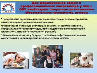 Для формирование общих и
профессиональных компетенций у лиц с
ОВЗ необходимо специально организованное
образовательное пространство, которое:

• представлено единством целевого, содержательного, процессуального,
оценочно-корректировочного компонентов;
•обеспечивает успешную реализацию социально-коммуникативной,
информационно-транслирующую, производственно-деятельностной и
профессионально-ориентированной функций;
•обеспечивает развитие у будущего рабочего профессионально важных
компетенций и индивидуально-психологических качеств.

 