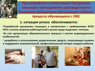 При разработке и реализации Программы
спецкурса преподаватель руководствуется
базовыми принципами организации учебного
процесса обучающихся с ОВЗ
1. ситуация успеха обеспечивается:
•Разработкой программы спецкурса в соответствии с требованиями ФГОС
НПО с учетом запросов работодателей и рынка труда индустрии питания;
•За счет организации образовательного процесса с учетом индивидуальных
особенностей;
• разработка и использование дидактических средств, позволяющих выявить
и поддержать познавательный, профессиональный интерес каждого ребенка

 