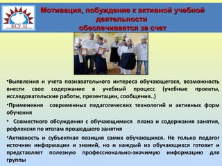 Мотивация, побуждение к активной учебной
деятельности
обеспечивается за счет

•Выявления и учета познавательного интереса обучающегося, возможность
внести свое содержание в учебный процесс (учебные проекты,
исследовательские работы, презентации, сообщения..)
•Применения современных педагогических технологий и активных форм
обучения
• Совместного обсуждения с обучающимися плана и содержания занятия,
рефлексия по итогам прошедшего занятия
•Активность и субъектная позиция самих обучающихся. Не только педагог
источник информации и знаний, но и каждый из обучающихся готовит и
представляет полезную профессионально-значимую информацию для
группы

 