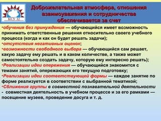Доброжелательная атмосфера, отношения
взаимоуважения и сотрудничества
обеспечивается за счет
•обучения без принуждения — обучающийся имеет возможность
принимать ответственные решения относительно своего учебного
процесса (когда и как он будет решать задачи);
•отсутствия негативных оценок;
•возможности свободного выбора — обучающийся сам решает,
какую задачу ему решать и в каком количестве, а также может
самостоятельно создать задачу, которую ему интересно решать);
•Реализации идеи опережения — обучающийся знакомится с
темами занятий, опережающих его текущую подготовку;
•Реализации идеи соответствующей формы — каждое занятие по
форме реализуется в соответствии с выбранной тематикой;
•Сближения группы в совместной познавательной деятельности
- совместная деятельность в учебном процессе и за его рамками —
посещение музеев, проведение досуга и т. д.

 