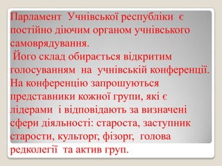 Парламент Учнівської республіки є
постійно діючим органом учнівського
самоврядування.
Його склад обирається відкритим
голосуванням на учнівській конференції.
На конференцію запрошуються
представники кожної групи, які є
лідерами і відповідають за визначені
сфери діяльності: староста, заступник
старости, культорг, фізорг, голова
редколегії та актив груп.

 