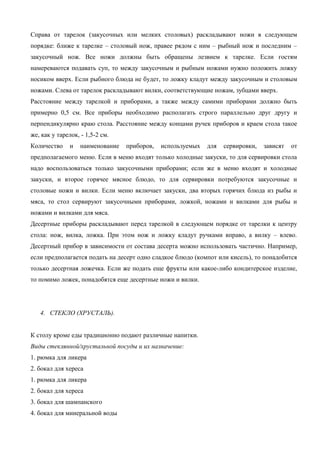 Справа от тарелок (закусочных или мелких столовых) раскладывают ножи в следующем
порядке: ближе к тарелке – столовый нож, правее рядом с ним – рыбный нож и последним –
закусочный нож. Все ножи должны быть обращены лезвием к тарелке. Если гостям
намереваются подавать суп, то между закусочным и рыбным ножами нужно положить ложку
носиком вверх. Если рыбного блюда не будет, то ложку кладут между закусочным и столовым
ножами. Слева от тарелок раскладывают вилки, соответствующие ножам, зубцами вверх.
Расстояние между тарелкой и приборами, а также между самими приборами должно быть
примерно 0,5 см. Все приборы необходимо располагать строго параллельно друг другу и
перпендикулярно краю стола. Расстояние между концами ручек приборов и краем стола такое
же, как у тарелок, - 1,5-2 см.
Количество

и

наименование

приборов,

используемых

для

сервировки,

зависят

от

предполагаемого меню. Если в меню входят только холодные закуски, то для сервировки стола
надо воспользоваться только закусочными приборами; если же в меню входят и холодные
закуски, и второе горячее мясное блюдо, то для сервировки потребуются закусочные и
столовые ножи и вилки. Если меню включает закуски, два вторых горячих блюда из рыбы и
мяса, то стол сервируют закусочными приборами, ложкой, ножами и вилками для рыбы и
ножами и вилками для мяса.
Десертные приборы раскладывают перед тарелкой в следующем порядке от тарелки к центру
стола: нож, вилка, ложка. При этом нож и ложку кладут ручками вправо, а вилку – влево.
Десертный прибор в зависимости от состава десерта можно использовать частично. Например,
если предполагается подать на десерт одно сладкое блюдо (компот или кисель), то понадобится
только десертная ложечка. Если же подать еще фрукты или какое-либо кондитерское изделие,
то помимо ложек, понадобятся еще десертные ножи и вилки.

4. СТЕКЛО (ХРУСТАЛЬ).
К столу кроме еды традиционно подают различные напитки.
Виды стеклянной/хрустальной посуды и их назначение:
1. рюмка для ликера
2. бокал для хереса
1. рюмка для ликера
2. бокал для хереса
3. бокал для шампанского
4. бокал для минеральной воды

 