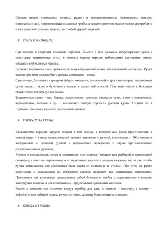 Свежие овощи (помидоры, огурцы, редис) и консервированные (корнишоны, пикули,
патиссоны и др.), маринованные и соленые грибы, а также сливочное масло можно употреблять
и как самостоятельную закуску, и с любой другой закуской.
3. СУПЫ И БУЛЬОНЫ.
Суп подают в глубоких столовых тарелках. Вместе с тем бульоны, пюреобразные супы и
некоторые заправочные супы, в которых гарнир нарезан небольшими кусочками, можно
подавать в бульонных чашках.
Бульон с пирожком или с гренками подают в бульонной чашке, поставленной на блюдце. Ручка
чашки при этом должна быть справа, а пирожок – слева.
Супы-пюре, бульоны с гарниром (яйцом, овощами, запеканкой и др.) и некоторые заправочные
супы подают также в бульонных чашках с десертной ложкой. При этом чашку с блюдцем
ставят перед гостем ручкой влево.
Заправочные супы – щи, борщи, рассольники, солянки, овощные супы, супы с макаронами,
вермишелью, лапшой и др. – составляют особую гордость русской кухни. Подают их в
глубоких столовых тарелках со столовой ложкой.
4. ГОРЯЧИЕ ЗАКУСКИ.
Большинство горячих закусок подают в той посуде, в которой они были приготовлены: в
кокильницах – в виде металлической створки раковины с ручкой, кокотницах – 100-грамовых
кастрюльках с длинной ручкой и порционных сковородах с двумя противоположно
расположенными ручками.
Кокиль в кокильницах, кокот в кокотницах или солянку (мясную или рыбную) в порционной
сковороде ставят на пирожковые или закусочные тарелки и подают каждому гостю так, чтобы
ручка кокильницы или кокотницы была слева от сидящего за столом. При этом на ручки
кокотницы и кокильницы во избежание ожогов надевают так называемые папильотки.
Папильотка для кокотницы представляет собой бумажную трубку с разрезанными и красиво
завернутым концом, а для кокильницы – треугольный бумажный колпачок.
Рядом с кокилем или кокотом кладут прибор для еды: к кокилю – вилочку, к кокоту –
кофейную или чайную ложку, ручки, которых должны быть повернуты вправо.
5. БЛЮДА ИЗ РЫБЫ.

 