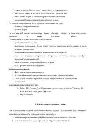 •

уборка помещений (в том числе уборка офисов и уборка квартир),

•

генеральная уборка (в том числе после ремонта и строительства),

•

мойка окон и витрин (в том числе промышленный альпинизм);

•

ежедневная уборка помещений на контрактной основе.

По периодичности оказания услуг их можно разделить на два типа:
•

услуги на контрактной основе,

•

разовые услуги.

На контрактной основе производится уборка офисных, торговых и производственных
площадей,

а

также

подземных

гаражей.

Среди разовых услуг можно перечислить следующие:
•

разовая комплексная уборка

•

генеральная комплексная уборка после ремонта, завершения строительства и сдачи
объекта в эксплуатацию

•

химическая чистка мягкой мебели, ковров и ковровых покрытий

•

уход

за

твердыми

покрытиями

(например,

химчистка

полов,

шлифовка

гранитных/мраморных полов)
•

мытье стеклянных поверхностей (окон и витрин)

•

мытье фасадов зданий и сооружений.

Вопросы для повторения:
1. Дайте определение слову «клининг».
2. Что способствовало появлению первых клининговых компаний в России?
3. Какие услуги относятся к разовым услугам, предоставляемым клининговыми
компаниями?
Список рекомендуемой литературы:
1. Бойко Н.Г., Гопкало Л.M. Организация гостиничного хозяйства: Учебник. - К.:
Киев, Нац. торг.-экон. ун-т, 2006. - 448 с.
2. http://cleaneri.ru/

2.11. Организация уборочных работ.
Для осуществления быстрой и высококачественной уборки с соблюдением всех санитарноэпидемиологических норм гостиница должна располагать:
 высококвалифицированным профессионально подготовленным персоналом;
 полноценным инвентарем, современными уборочными материалами;

 