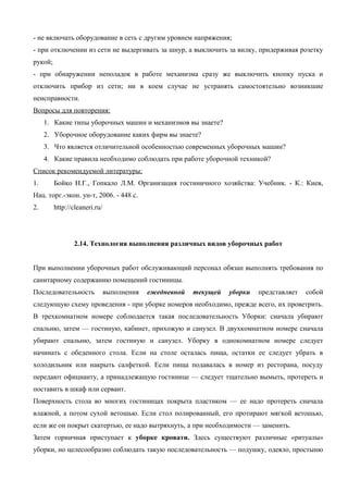 - не включать оборудование в сеть с другим уровнем напряжения;
- при отключении из сети не выдергивать за шнур, а выключить за вилку, придерживая розетку
рукой;
- при обнаружении неполадок в работе механизма сразу же выключить кнопку пуска и
отключить прибор из сети; ни в коем случае не устранять самостоятельно возникшие
неисправности.
Вопросы для повторения:
1. Какие типы уборочных машин и механизмов вы знаете?
2. Уборочное оборудование каких фирм вы знаете?
3. Что является отличительной особенностью современных уборочных машин?
4. Какие правила необходимо соблюдать при работе уборочной техникой?
Список рекомендуемой литературы:
1.

Бойко Н.Г., Гопкало Л.M. Организация гостиничного хозяйства: Учебник. - К.: Киев,

Нац. торг.-экон. ун-т, 2006. - 448 с.
2.

http://cleaneri.ru/

2.14. Технология выполнения различных видов уборочных работ
При выполнении уборочных работ обслуживающий персонал обязан выполнять требования по
санитарному содержанию помещений гостиницы.
Последовательность

выполнения

ежедневной

текущей

уборки

представляет

собой

следующую схему проведения - при уборке номеров необходимо, прежде всего, их проветрить.
В трехкомнатном номере соблюдается такая последовательность Уборки: сначала убирают
спальню, затем — гостиную, кабинет, прихожую и санузел. В двухкомнатном номере сначала
убирают спальню, затем гостиную и санузел. Уборку в однокомнатном номере следует
начинать с обеденного стола. Если на столе осталась пища, остатки ее следует убрать в
холодильник или накрыть салфеткой. Если пища подавалась в номер из ресторана, посуду
передают официанту, а принадлежащую гостинице — следует тщательно вымыть, протереть и
поставить в шкаф или сервант.
Поверхность стола во многих гостиницах покрыта пластиком — ее надо протереть сначала
влажной, а потом сухой ветошью. Если стол полированный, его протирают мягкой ветошью,
если же он покрыт скатертью, ее надо вытряхнуть, а при необходимости — заменить.
Затем горничная приступает к уборке кровати. Здесь существуют различные «ритуалы»
уборки, но целесообразно соблюдать такую последовательность — подушку, одеяло, простыню

 