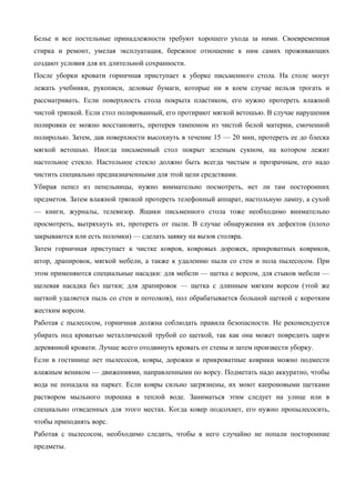 Белье и все постельные принадлежности требуют хорошего ухода за ними. Своевременная
стирка и ремонт, умелая эксплуатация, бережное отношение к ним самих проживающих
создают условия для их длительной сохранности.
После уборки кровати горничная приступает к уборке письменного стола. На столе могут
лежать учебники, рукописи, деловые бумаги, которые ни в коем случае нельзя трогать и
рассматривать. Если поверхность стола покрыта пластиком, его нужно протереть влажной
чистой тряпкой. Если стол полированный, его протирают мягкой ветошью. В случае нарушения
полировки ее можно восстановить, протерев тампоном из чистой белой материи, смоченной
полиролью. Затем, дав поверхности высохнуть в течение 15 — 20 мин, протереть ее до блеска
мягкой ветошью. Иногда письменный стол покрыт зеленым сукном, на котором лежит
настольное стекло. Настольное стекло должно быть всегда чистым и прозрачным, его надо
чистить специально предназначенными для этой цели средствами.
Убирая пепел из пепельницы, нужно внимательно посмотреть, нет ли там посторонних
предметов. Затем влажной тряпкой протереть телефонный аппарат, настольную лампу, а сухой
— книги, журналы, телевизор. Ящики письменного стола тоже необходимо внимательно
просмотреть, вытряхнуть их, протереть от пыли. В случае обнаружения их дефектов (плохо
закрываются или есть поломки) — сделать заявку на вызов столяра.
Затем горничная приступает к чистке ковров, ковровых дорожек, прикроватных ковриков,
штор, драпировок, мягкой мебели, а также к удалению пыли со стен и пола пылесосом. При
этом применяются специальные насадки: для мебели — щетка с ворсом, для стыков мебели —
щелевая насадка без щетки; для драпировок — щетка с длинным мягким ворсом (этой же
щеткой удаляется пыль со стен и потолков), пол обрабатывается большой щеткой с коротким
жестким ворсом.
Работая с пылесосом, горничная должна соблюдать правила безопасности. Не рекомендуется
убирать под кроватью металлической трубой со щеткой, так как она может повредить царги
деревянной кровати. Лучше всего отодвинуть кровать от стены и затем произвести уборку.
Если в гостинице нет пылесосов, ковры, дорожки и прикроватные коврики можно подмести
влажным веником — движениями, направленными по ворсу. Подметать надо аккуратно, чтобы
вода не попадала на паркет. Если ковры сильно загрязнены, их моют капроновыми щетками
раствором мыльного порошка в теплой воде. Заниматься этим следует на улице или в
специально отведенных для этого местах. Когда ковер подсохнет, его нужно пропылесосить,
чтобы приподнять ворс.
Работая с пылесосом, необходимо следить, чтобы в него случайно не попали посторонние
предметы.

 