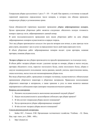 Генеральная уборка производится 1 раз в 7—10— 14 дней. Как правило, в гостинице за каждой
горничной закреплено определенное число номеров, в которых она обязана проводить
генеральную уборку в установленные сроки.
Среди обязанностей горничных выделяют проведение уборки забронированных номеров.
Целью проведения уборочных работ является следующее: обеспечить полную готовность
номера к приезду гостя, забронировавшего данный номер.
В цепи последовательности проведения всех видов уборочных работ на день уборка
забронированных номеров осуществляется в первую очередь.
Этот вид уборки производится накануне дня приезда вечером или ночью, в день приезда гостя
рано утром, ежедневно 1 раз в сутки за определенное число дней перед приездом гостя.
В объем уборочных работ забронированных номеров входят: сухая протирка, влажная
протирка, влажная уборка пола.
Экспресс-уборка как вид уборки производится по просьбе проживающего за отдельную плату.
В объем работ экспресс-уборки входят: удаление мусора из номера, уборка и мытье посуды,
протирка обеденного стола, перестил постельного белья, смена постельного белья, уборка в
санузле индивидуального пользования: мытье раковин, ванной, унитаза, приготовление ванны,
смена полотенец, мытье пола или механизированная уборка пола.
Все виды уборочных работ, проводимых в номерах гостиницы, осуществляются с обязательным
применением уборочного инвентаря и уборочных материалов. Правильное использование
уборочного инвентаря и материалов, а также хранение и уход за ними являются важным
мероприятием в соблюдении норм санитарно-эпидемиологического режима.
Вопросы для повторения:
1. Назовите последовательность выполнения ежедневной текущей уборки?
2. Какую последовательность целесообразно соблюдать при уборке кровати?
3. В чём состоит генеральная уборка жилого помещения?
4. Когда производится уборка забронированных номеров?
5. В чём состоит экспресс-уборка жилого помещения?
Список рекомендуемой литературы:
1.

Бойко Н.Г., Гопкало Л.M. Организация гостиничного хозяйства: Учебник. - К.: Киев,

Нац. торг.-экон. ун-т, 2006. - 448 с.
2.

http://cleaneri.ru/

 