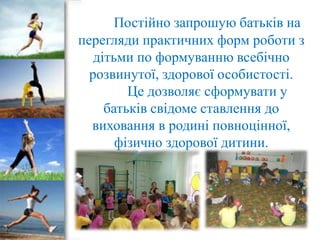 Постійно запрошую батьків на
перегляди практичних форм роботи з
дітьми по формуванню всебічно
розвинутої, здорової особистості.
Це дозволяє сформувати у
батьків свідоме ставлення до
виховання в родині повноцінної,
фізично здорової дитини.

 