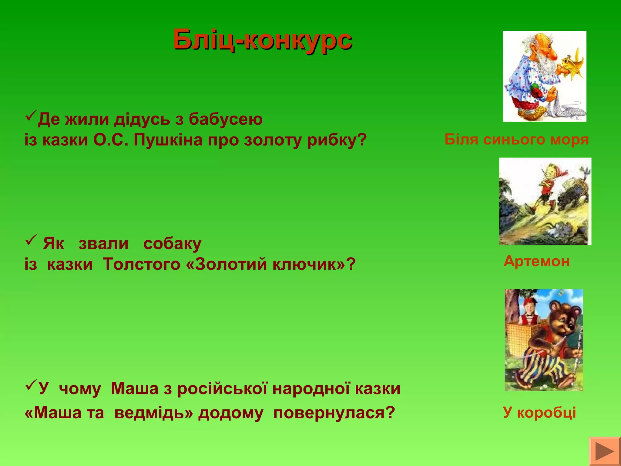 Бліц-конкурс
Де жили дідусь з бабусею
із казки О.С. Пушкіна про золоту рибку?

Біля синього моря

 Як звали собаку
із казки Толстого «Золотий ключик»?

Артемон

У чому Маша з російської народної казки
«Маша та ведмідь» додому повернулася?

У коробці

 