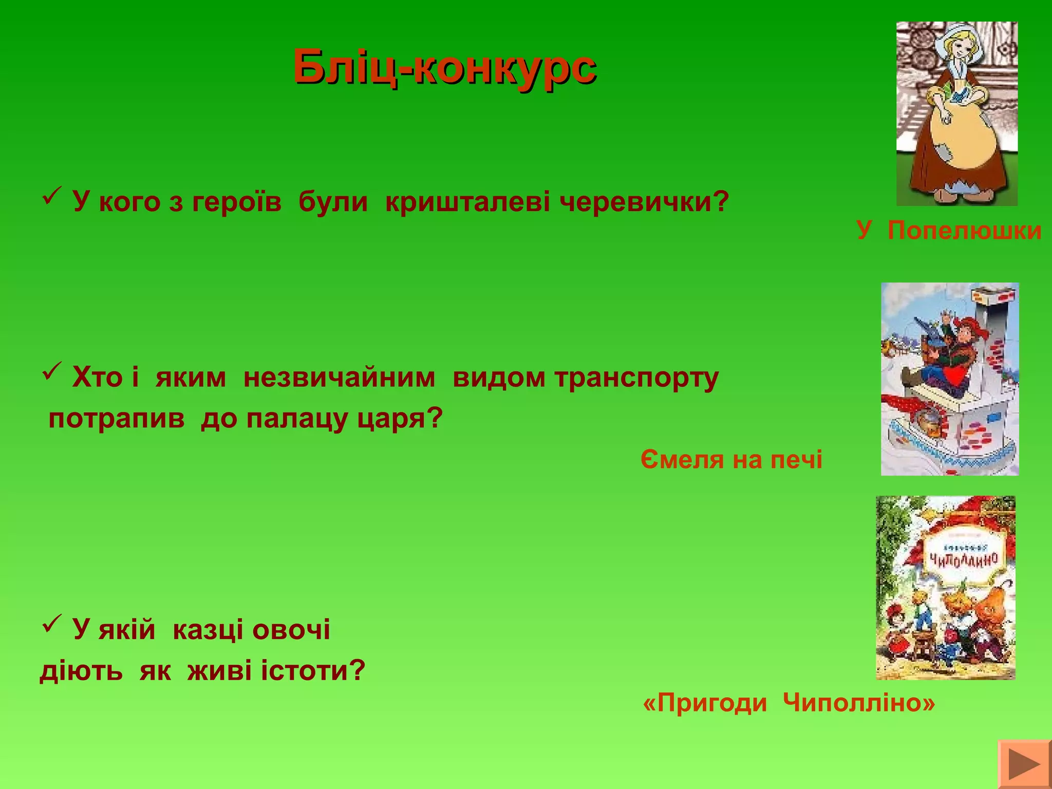 Бліц-конкурс
 У кого з героїв були кришталеві черевички?

У Попелюшки

 Хто і яким незвичайним видом транспорту
потрапив до палацу царя?
Ємеля на печі

 У якій казці овочі
діють як живі істоти?
«Пригоди Чиполліно»

 