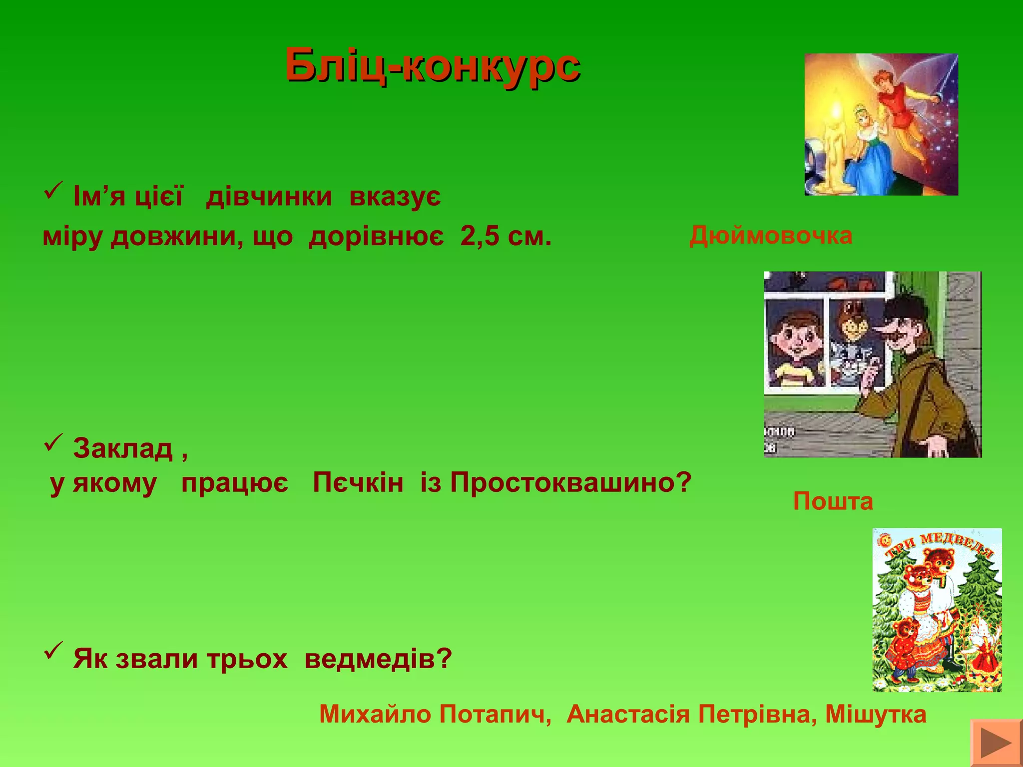 Бліц-конкурс
 Ім’я цієї дівчинки вказує
міру довжини, що дорівнює 2,5 см.

Дюймовочка

 Заклад ,
у якому працює Пєчкін із Простоквашино?

Пошта

 Як звали трьох ведмедів?
Михайло Потапич, Анастасія Петрівна, Мішутка

 
