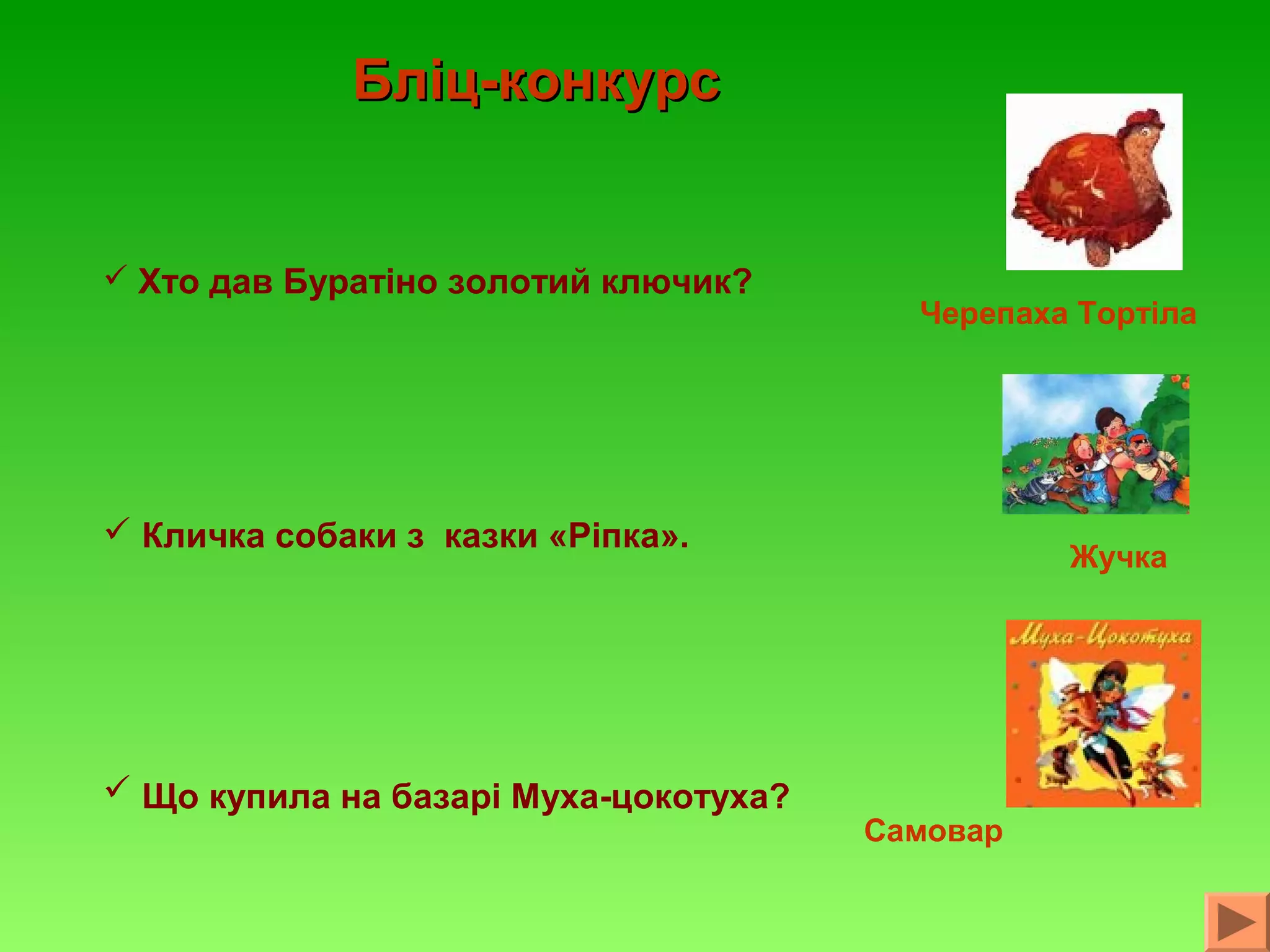 Бліц-конкурс

 Хто дав Буратіно золотий ключик?

Черепаха Тортіла

 Кличка собаки з казки «Ріпка».

 Що купила на базарі Муха-цокотуха?

Жучка

Самовар

 