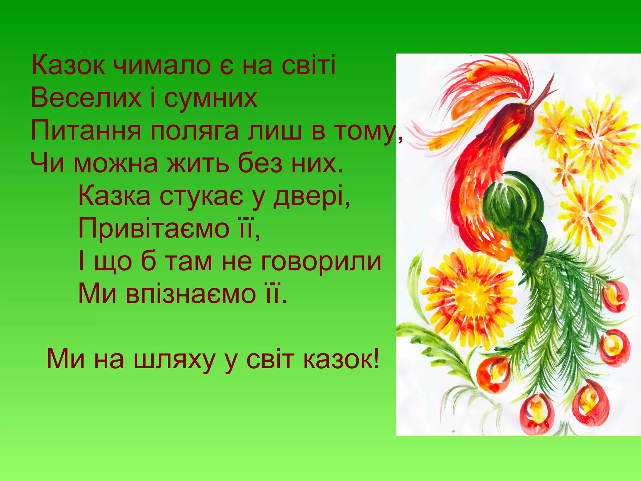 Казок чимало є на світі
Веселих і сумних
Питання поляга лиш в тому,
Чи можна жить без них.
Казка стукає у двері,
Привітаємо її,
І що б там не говорили
Ми впізнаємо її.
Ми на шляху у світ казок!

 