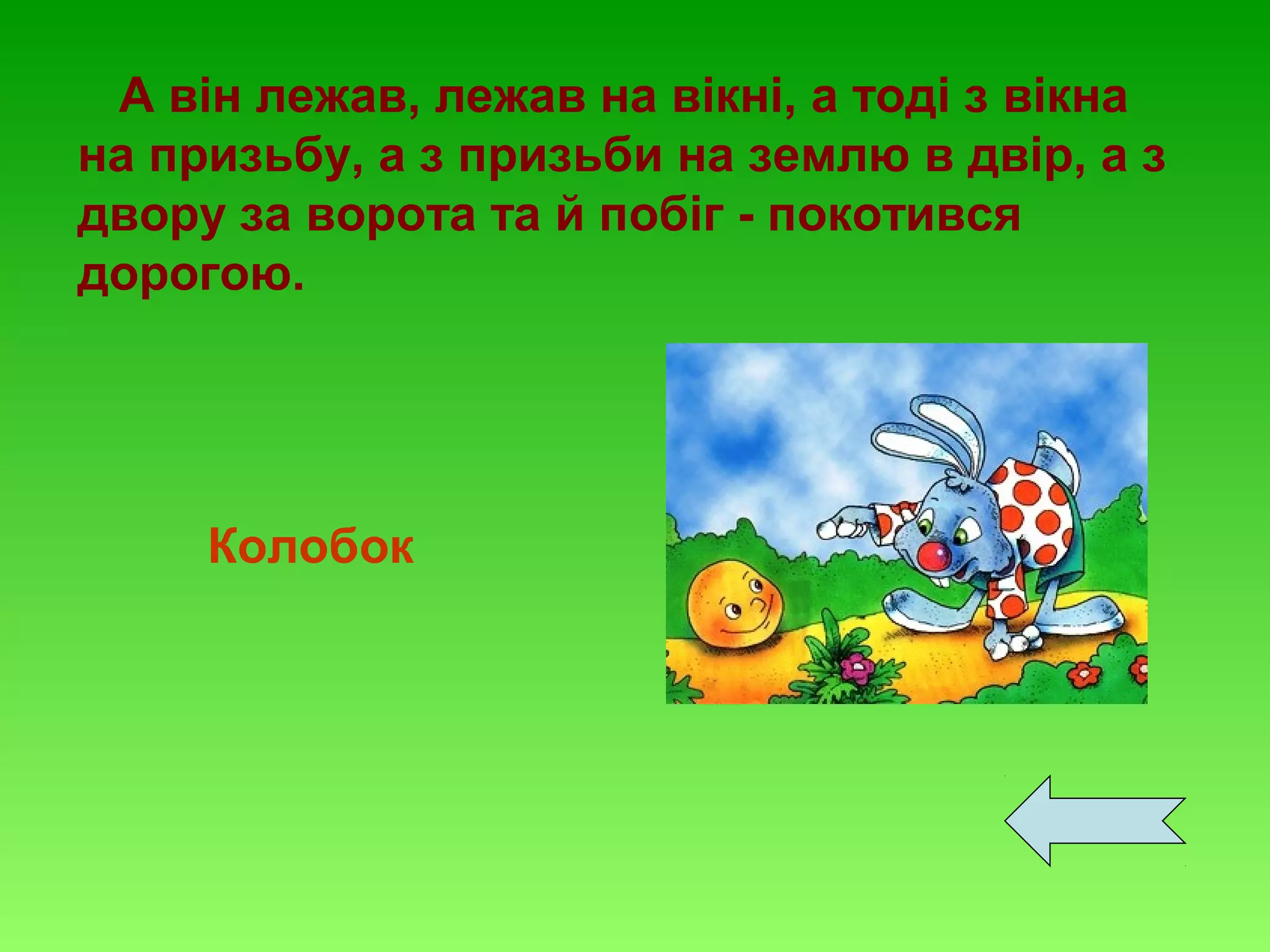 А він лежав, лежав на вікні, а тоді з вікна
на призьбу, а з призьби на землю в двір, а з
двору за ворота та й побіг - покотився
дорогою.

Колобок

 