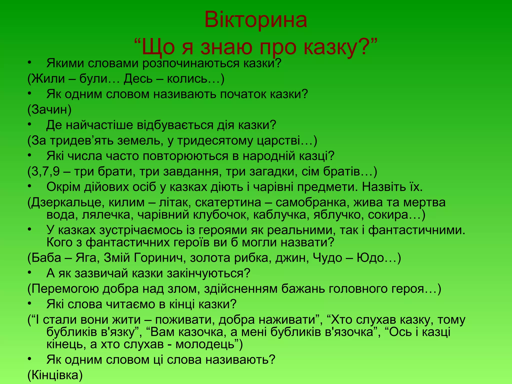 Вікторина
“Що я знаю про казку?”

• Якими словами розпочинаються казки?
(Жили – були… Десь – колись…)
• Як одним словом називають початок казки?
(Зачин)
• Де найчастіше відбувається дія казки?
(За тридев’ять земель, у тридесятому царстві…)
• Які числа часто повторюються в народній казці?
(3,7,9 – три брати, три завдання, три загадки, сім братів…)
• Окрім дійових осіб у казках діють і чарівні предмети. Назвіть їх.
(Дзеркальце, килим – літак, скатертина – самобранка, жива та мертва
вода, лялечка, чарівний клубочок, каблучка, яблучко, сокира…)
• У казках зустрічаємось із героями як реальними, так і фантастичними.
Кого з фантастичних героїв ви б могли назвати?
(Баба – Яга, Змій Горинич, золота рибка, джин, Чудо – Юдо…)
• А як зазвичай казки закінчуються?
(Перемогою добра над злом, здійсненням бажань головного героя…)
• Які слова читаємо в кінці казки?
(“І стали вони жити – поживати, добра наживати”, “Хто слухав казку, тому
бубликів в'язку”, “Вам казочка, а мені бубликів в'язочка”, “Ось і казці
кінець, а хто слухав - молодець”)
• Як одним словом ці слова називають?
(Кінцівка)

 