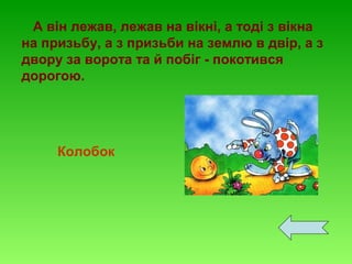 А він лежав, лежав на вікні, а тоді з вікна
на призьбу, а з призьби на землю в двір, а з
двору за ворота та й побіг - покотився
дорогою.

Колобок

 