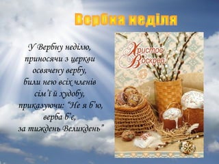 У Вербну неділю,
приносячи з церкви
освячену вербу,
били нею всіх членів
сім’ї й худобу,
приказуючи: “Не я б’ю,
верба б’є,
за тиждень Великдень”

 