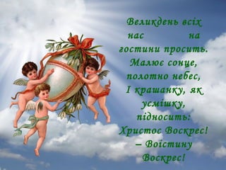 Великдень всіх
нас
на
гостини просить.
Малює сонце,
полотно небес,
І крашанку, як
усмішку,
підносить:
Христос Воскрес!
– Воістину
Воскрес!

 