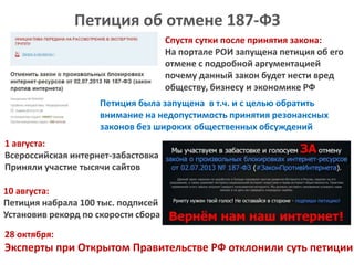 Петиция об отмене 187-ФЗ
Спустя сутки после принятия закона:
На портале РОИ запущена петиция об его
отмене с подробной аргументацией
почему данный закон будет нести вред
обществу, бизнесу и экономике РФ
Петиция была запущена в т.ч. и с целью обратить
внимание на недопустимость принятия резонансных
законов без широких общественных обсуждений
1 августа:
Всероссийская интернет-забастовка
Приняли участие тысячи сайтов

10 августа:
Петиция набрала 100 тыс. подписей
Установив рекорд по скорости сбора
28 октября:

Эксперты при Открытом Правительстве РФ отклонили суть петиции

 