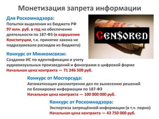 Монетизация запрета информации
Для Роскомнадзора:
Попытки выделения из бюджета РФ
97 млн. руб. в год на обеспечение
деятельности по 187-ФЗ (в нарушение
Конституции, т.к. принятие закона не
подразумевало расходов из бюджета)

Конкурс от Минкомсвязи:
Создание ИС по идентификации и учету
аудиовизуальных произведений и фонограмм в цифровой форме
Начальная цена контракта — 71 246 500 руб.

Конкурс от Мосгорсуда:
Автоматизация рассмотрения дел по вынесению решений
по блокировке информации по 187-ФЗ
Начальная цена контракта — 100 000 000 руб.

Конкурс от Роскомнадзора:
Экспертиза запрещённой информации (в т.ч. порно)
Начальная цена контракта — 43 750 000 руб.

 