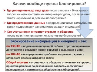 Зачем вообще нужна блокировка?
 Где доведенные до суда дела после запрета и блокировки
запрещенного контента на интернет-ресурсах, посвященных
сбыту наркотиков и детской порнографии?
 Где представление данных о корреляции числа самоубийств
среди подростков и запрета информации о суициде?
 Где учет мнения интернет-отрасли и общества
после практики применения законов по блокировке?

Блокирование информации в интернете – это:
по 139-ФЗ – подмена полноценной работы с противоправными
действиями в реальной жизни борьбой с ведьмами в Сети;

по 187-ФЗ – игнорирование проблемы назревшего кризиса
авторского права в цифровую эпоху;

Общий момент – отрезанность общества от влияния на процесс
принятия решений по резонансным вопросам и отсутствие
полноценных и легитимных общественных обсуждений.

 