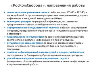«РосКомСвобода»: направления работы
 аналитика правоприменения законов по блокировке 139-ФЗ и 187-ФЗ, а
также действий госорганов и операторов связи по ограничению доступа к
информации и вне данной законодательной базы;
 мониторинг реестров запрещенной информации, он становится
прозрачным и открытым для общественного внимания;
 информирование о государственной политике в области регулирования
интернета, о разработке и появлении новых инициатив и законопроектов
в этой сфере;
 предоставление инструментария по законным способам и средствам
восстановления доступа к информации и интернет-ресурсам;
 осуществление взаимодействия по решению вопросов вокруг сферы
общих интересов со стороны интернет-бизнеса, пользователей и
госструктур;
 оказание информационной, аналитической и юридической помощи
пострадавшим от блокировок добропорядочным интернет-ресурсам;
 разработка и внедрение новых программных средств и
функционала, облегающий пользователям поиск и анализ информации по
направлению нашей работы.

 