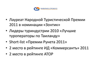 • Лауреат Народной Туристической Премии
2011 в номинации «Зонтик»
• Лидеры туриндустрии 2010 «Лучшие
туроператоры по Таиланду»
• Short-list «Премии Рунета 2011»
• 2 место в рейтинге ИД «Коммерсантъ» 2011
• 2 место в рейтинге АТОР

 