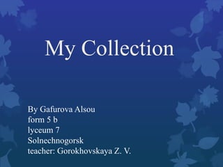 My Collection
By Gafurova Alsou
form 5 b
lyceum 7
Solnechnogorsk
teacher: Gorokhovskaya Z. V.

 