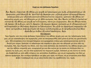 Ευχή εις τον φφλακαν Άγγελον

Ἅγιε Ἄγγελε, ὁ ἐφεςτὼσ τῆσ ἀκλίασ μου ψυχῆσ καὶ ταλαιπϊρου μου ηωῆσ, μὴ ἐγκαταλίπῃσ με τὸν
ἁμαρτωλόν, μθδὲ ἀποςτῇσ ἀπ᾿ ἐμοῦ διὰ τὴν ἀκραςίαν μου· μὴ δϊῃσ χϊραν τῷ πονθρῷ δαίμονι
κατακυριεῦςαί μου τῇ καταδυναςτείᾳ τοῦ κνθτοῦ τοφτου ςϊματοσ· κράτθςον τῆσ ἀκλίασ καὶ
παρειμζνθσ χειρόσ μου, καὶ ὁδιγθςόν με εἰσ ὁδὸν ςωτθρίασ. Ναί, ἅγιε Ἄγγελε τοῦ Θεοῦ, ὁ φφλαξ καὶ
ςκεπαςτὴσ τῆσ ἀκλίασ μου ψυχῆσ καὶ τοῦ ςϊματοσ, πάντα μοι ςυγχϊρθςον, ὅςα ςοι ἔκλιψα πάςασ
τὰσ ἡμζρασ τῆσ ηωῆσ μου, καὶ εἴ τι ἥμαρτον τὴν ςιμερον ἡμζραν· ςκζπαςόν με ἐν τῇ παροφςῃ νυκτὶ
καὶ διαφφλαξόν με ἀπὸ πάςθσ ἐπθρείασ τοῦ ἀντικειμζνου, ἵνα μὴ ἔν τινι ἁμαρτιματι παροργίςω τὸν
Θεόν· καὶ πρζςβευε ὑπὲρ ἐμοῦ πρὸσ τὸν Κφριον τοῦ ἐπιςτθρίξαι με ἐν τῷ φόβῳ αὐτοῦ καὶ ἄξιον
ἀναδεῖξαί με δοῦλον τῆσ αὐτοῦ ἀγακότθτοσ. Ἀμιν.
Μετάφραςθ
Άγιε Άγγελε, εςφ που είςαι φφλακασ (προςτάτθσ) τθσ ακλίασ ψυχισ μου και τθσ ταλαίπωρθσ ηωισ
μου, μι με εγκαταλείψθσ τον αμαρτωλό, μιτε να απομακρυνκισ από μζνα εξ αιτίασ τθσ χαυνότθτόσ
μου. Μι επιτρζψθσ ςτον πονθρό δαίμονα να κυριαρχιςει επάνω μου κατατυραννϊντασ αυτό το
κνθτό μου ςϊμα. Κράτθςε το ταλαίπωρο και παράλυτο χζρι μου και οδιγθςζ με ςτθν οδό τθσ
ςωτθρίασ. Ναι, άγιε Άγγελε του Θεοφ, εςφ που είςαι φφλακασ και ςκεπαςτισ τθσ ακλίασ ψυχισ μου
και του ακλίου ςϊματόσ μου, ςυγχϊρθςζ με για όλα εκείνα με τα οποία ςε ελφπθςα όλεσ τισ
θμζρεσ τθσ ηωισ μου, και για όςα αμάρτθςα τθν ςθμερινι θμζρα. Σκζπαςζ με και τοφτθ τθ νφκτα
και διαφφλαξζ με από κάκε επιρεια του αντιπάλου διαβόλου, για να μι παροργίςω τον Θεό με
κάποιο αμάρτθμα. Και ςυνάμα πρζςβευε για χάρι μου προσ τον Κφριο, να με ςτερεϊςθ ςτον κείο
φόβο (=ςεβαςμό) και να με κάνθ δοφλο άξιο τθσ αγακότθτόσ του. Αμιν.

 