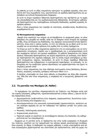 Οι µαθητές µε αυτό το είδος νοηµοσύνης προτιµούν τις οµαδικές εργασίες, είναι αποδεκτοί από τους συµµαθητές τους, πρωτοστατούν σε οµαδικές δραστηριότητες και µεσολαβούν για επίλυση διαπροσωπικών διαφορών.
Σε αυτά τα άτοµα ταιριάζουν διδακτικές δραστηριότητες που σχετίζονται µε τις αρχές
της αλληλοδιδακτικής και της οµαδοσυνεργατικής διδασκαλίας. Αντιστοιχούν µαθησιακές δραστηριότητες που περιλαµβάνουν συλλογικές διαδικασίες, οµαδικές εργασίες, διαχείριση κρίσεων.
Είναι ο τύπος νοηµοσύνης που ταιριάζει σε πολιτικούς, εκπαιδευτικούς, διευθύνοντες,
ψυχοθεραπευτές κ.ά.
Η) Νατουραλιστική νοηµοσύνη
Αφορά στην ικανότητα του ατόµου να αντιλαµβάνεται το γεωφυσικό χώρο, να κάνει
διακρίσεις στη χλωρίδα και πανίδα, αλλά και να διακρίνει κοινά στοιχεία και κυρίαρχα
µοτίβα, όπως αντικείµενα και διαδικασίες, που αφορούν κοινωνικοπολιτιστικές δραστηριότητες, όπως είναι ο τρόπος οµιλίας, το στιλ της ένδυσης και µε βάση αυτά να αναγνωρίζει και να κατατάσσει πρόσωπα στις οµάδες από τις οποίες προέρχονται.
Τα άτοµα µε αυτό το είδος νοηµοσύνης αρέσκονται στο να αναγνωρίζουν και να κατηγοριοποιούν αντικείµενα, παρόλο που ο προσδιορισµός και η κατηγοριοποίηση αυτή
δεν αναφέρεται πάντοτε στο φυσικό περιβάλλον. Οι µαθητές διακρίνονται στις πάσης
φύσεως ταξινοµικές δραστηριότητες και συχνά ασχολούνται µε συλλογές, είναι ιδιαίτερα παρατηρητικοί στις σχολικές εκδροµές, από τις οποίες συχνά επιστρέφουν µε δείγµατα πετρωµάτων, καρπών, λουλουδιών. Σε αυτά τα άτοµα ταιριάζουν διδακτικές
δραστηριότητες που ενθαρρύνουν τη συστηµατική παρατήρηση, τις συλλογές, τις ταξινοµήσεις και την αναζήτηση τρόπων αξιοποίησης των χαρακτηριστικών που έχουν τα
επιµέρους φυσικά υλικά.
Είναι ο τύπος νοηµοσύνης που είναι ιδιαίτερα ανεπτυγµένη στους βιολόγους, βοτανολόγους, γεωργούς, κυνηγούς, εµπόρους πολύτιµων λίθων κ.λ.π.
Ο Gardner υποστηρίζει ότι είναι πολύ πιθανόν να διακριθούν και άλλα είδη νοηµοσύνης. Ήδη δύο νέοι τύποι νοηµοσύνης, η υπαρξιακή και η πνευµατική, βρίσκονται υπό
µελέτη.

2.2. Το µοντέλο του Μονάχου (K. Heller)
Το περιεχόµενο του µοντέλου «Χαρισµατικότητα και Ταλέντο» του Μονάχου εκτός από
την ευφυΐα (γλωσσική, µαθηµατική, τεχνικοκατασκευαστική ή άλλου είδους ), ερευνά και άλλες παραµέτρους όπως:
• ∆ηµιουργικότητα (αυθεντικότητα στην έκφραση, παραγωγικότητα, δυνατότητα ευελιξίας και άνεσης στην έκφραση κ.ά.).
• Αποτελεσµατικότητα στις κοινωνικές συναναστροφές (οργανωτικότητα, ικανότητα για
την ανάληψη αρχηγίας και για τον καθορισµό των σχέσεων µεταξύ των µελών µιας
οµάδας).
• Μουσικές / Καλλιτεχνικές ικανότητες.
• Ψυχοκινητικές ικανότητες.
• Πρακτική ευφυΐα (η ικανότητα να αντεπεξέρχεται κάποιος στις δυσκολίες της καθηµερινότητας και του επαγγέλµατος).
Σύµφωνα µε το µοντέλο αυτό, οι παράγοντες που στην ουσία κυοφορούν τη δυναµική
του ταλέντου, απαιτούν για την πραγµάτωσή του κάποιες οριακά ικανοποιητικές συνθήκες.
Είναι γεγονός, ότι δίχως τη διαδικασία της ενεργού µάθησης, η οποία υποστηρίζεται από κάποια συγκεκριµένα χαρακτηριστικά που αναπτύσσει µία προσωπικότητα, αλλά και χωρίς την
16

 