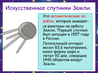 Искусственные спутники Земли.
Это автоматические корабли, которые выводятся ракетами на орбиту
Земли. Первый спутник
был запущен в 1957 году
в России.
Летательный аппарат
весил 83,6 килограмма,
имел форму шара и
летал 92 дня, совершив
1440 оборотов вокруг
Земли.

 