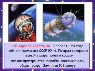 На корабле «Восток-1» 12 апреля 1961 года
лётчик-космонавт СССР Ю. А. Гагарин совершил
первый в мире полёт в космическое пространство. Корабль совершил один
оборот вокруг Земли за 108 минут.

 