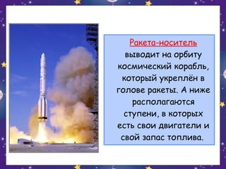 Ракета-носитель
выводит на орбиту
космический корабль,
который укреплён в
голове ракеты. А ниже
располагаются
ступени, в которых
есть свои двигатели и
свой запас топлива.

 