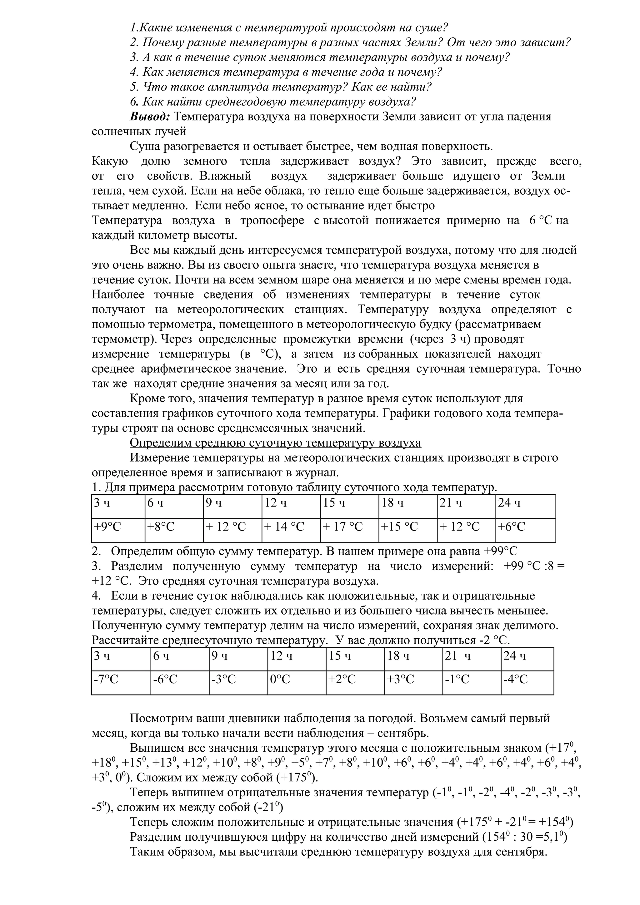 1.Какие изменения с температурой происходят на суше?
2. Почему разные температуры в разных частях Земли? От чего это зависит?
3. А как в течение суток меняются температуры воздуха и почему?
4. Как меняется температура в течение года и почему?
5. Что такое амплитуда температур? Как ее найти?
6. Как найти среднегодовую температуру воздуха?
Вывод: Температура воздуха на поверхности Земли зависит от угла падения
солнечных лучей
Суша разогревается и остывает быстрее, чем водная поверхность.
Какую долю земного тепла задерживает воздух? Это зависит, прежде всего,
от его свойств. Влажный воздух
задерживает больше идущего от Земли
тепла, чем сухой. Если на небе облака, то тепло еще больше задерживается, воздух остывает медленно. Если небо ясное, то остывание идет быстро
Температура воздуха в тропосфере с высотой понижается примерно на 6 °С на
каждый километр высоты.
Все мы каждый день интересуемся температурой воздуха, потому что для людей
это очень важно. Вы из своего опыта знаете, что температура воздуха меняется в
течение суток. Почти на всем земном шаре она меняется и по мере смены времен года.
Наиболее точные сведения об изменениях температуры в течение суток
получают на метеорологических станциях. Температуру воздуха определяют с
помощью термометра, помещенного в метеорологическую будку (рассматриваем
термометр). Через определенные промежутки времени (через 3 ч) проводят
измерение температуры (в °С), а затем из собранных показателей находят
среднее арифметическое значение. Это и есть средняя суточная температура. Точно
так же находят средние значения за месяц или за год.
Кроме того, значения температур в разное время суток используют для
составления графиков суточного хода температуры. Графики годового хода температуры строят па основе среднемесячных значений.
Определим среднюю суточную температуру воздуха
Измерение температуры на метеорологических станциях производят в строго
определенное время и записывают в журнал.
1. Для примера рассмотрим готовую таблицу суточного хода температур.
3ч
6ч
9ч
12 ч
15 ч
18 ч
21 ч
24 ч
+9°С

+8°С

+ 12 °С

+ 14 °С

+ 17 °С

+15 °С

+ 12 °С

+6°С

2. Определим общую сумму температур. В нашем примере она равна +99°C
3. Разделим полученную сумму температур на число измерений: +99 °С :8 =
+12 °С. Это средняя суточная температура воздуха.
4. Если в течение суток наблюдались как положительные, так и отрицательные
температуры, следует сложить их отдельно и из большего числа вычесть меньшее.
Полученную сумму температур делим на число измерений, сохраняя знак делимого.
Рассчитайте среднесуточную температуру. У вас должно получиться -2 °С.
3ч
6ч
9ч
12 ч
15 ч
18 ч
21 ч
24 ч
-7°С

-6°С

-3°С

0°С

+2°С

+3°С

-1°С

-4°С

Посмотрим ваши дневники наблюдения за погодой. Возьмем самый первый
месяц, когда вы только начали вести наблюдения – сентябрь.
Выпишем все значения температур этого месяца с положительным знаком (+170,
+180, +150, +130, +120, +100, +80, +90, +50, +70, +80, +100, +60, +60, +40, +40, +60, +40, +60, +40,
+30, 00). Сложим их между собой (+1750).
Теперь выпишем отрицательные значения температур (-10, -10, -20, -40, -20, -30, -30,
0
-5 ), сложим их между собой (-210)
Теперь сложим положительные и отрицательные значения (+1750 + -210 = +1540)
Разделим получившуюся цифру на количество дней измерений (1540 : 30 =5,10)
Таким образом, мы высчитали среднюю температуру воздуха для сентября.

 
