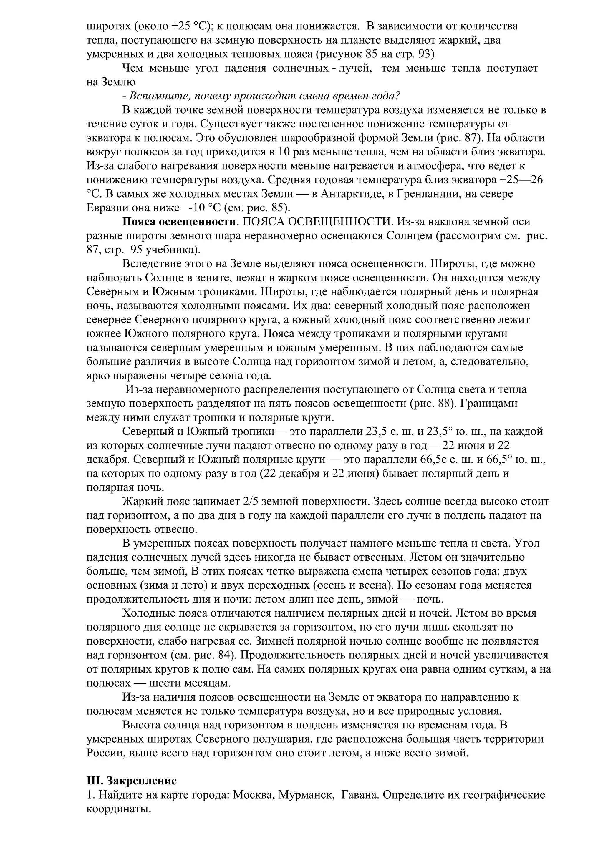 широтах (около +25 °С); к полюсам она понижается. В зависимости от количества
тепла, поступающего на земную поверхность на планете выделяют жаркий, два
умеренных и два холодных тепловых пояса (рисунок 85 на стр. 93)
Чем меньше угол падения солнечных - лучей, тем меньше тепла поступает
на Землю
- Вспомните, почему происходит смена времен года?
В каждой точке земной поверхности температура воздуха изменяется не только в
течение суток и года. Существует также постепенное понижение температуры от
экватора к полюсам. Это обусловлен шарообразной формой Земли (рис. 87). На области
вокруг полюсов за год приходится в 10 раз меньше тепла, чем на области близ экватора.
Из-за слабого нагревания поверхности меньше нагревается и атмосфера, что ведет к
понижению температуры воздуха. Средняя годовая температура близ экватора +25—26
°С. В самых же холодных местах Земли — в Антарктиде, в Гренландии, на севере
Евразии она ниже -10 °С (см. рис. 85).
Пояса освещенности. ПОЯСА ОСВЕЩЕННОСТИ. Из-за наклона земной оси
разные широты земного шара неравномерно освещаются Солнцем (рассмотрим см. рис.
87, стр. 95 учебника).
Вследствие этого на Земле выделяют пояса освещенности. Широты, где можно
наблюдать Солнце в зените, лежат в жарком поясе освещенности. Он находится между
Северным и Южным тропиками. Широты, где наблюдается полярный день и полярная
ночь, называются холодными поясами. Их два: северный холодный пояс расположен
севернее Северного полярного круга, а южный холодный пояс соответственно лежит
южнее Южного полярного круга. Пояса между тропиками и полярными кругами
называются северным умеренным и южным умеренным. В них наблюдаются самые
большие различия в высоте Солнца над горизонтом зимой и летом, а, следовательно,
ярко выражены четыре сезона года.
Из-за неравномерного распределения поступающего от Солнца света и тепла
земную поверхность разделяют на пять поясов освещенности (рис. 88). Границами
между ними служат тропики и полярные круги.
Северный и Южный тропики— это параллели 23,5 с. ш. и 23,5° ю. ш., на каждой
из которых солнечные лучи падают отвесно по одному разу в год— 22 июня и 22
декабря. Северный и Южный полярные круги — это параллели 66,5е с. ш. и 66,5° ю. ш.,
на которых по одному разу в год (22 декабря и 22 июня) бывает полярный день и
полярная ночь.
Жаркий пояс занимает 2/5 земной поверхности. Здесь солнце всегда высоко стоит
над горизонтом, а по два дня в году на каждой параллели его лучи в полдень падают на
поверхность отвесно.
В умеренных поясах поверхность получает намного меньше тепла и света. Угол
падения солнечных лучей здесь никогда не бывает отвесным. Летом он значительно
больше, чем зимой, В этих поясах четко выражена смена четырех сезонов года: двух
основных (зима и лето) и двух переходных (осень и весна). По сезонам года меняется
продолжительность дня и ночи: летом длин нее день, зимой — ночь.
Холодные пояса отличаются наличием полярных дней и ночей. Летом во время
полярного дня солнце не скрывается за горизонтом, но его лучи лишь скользят по
поверхности, слабо нагревая ее. Зимней полярной ночью солнце вообще не появляется
над горизонтом (см. рис. 84). Продолжительность полярных дней и ночей увеличивается
от полярных кругов к полю сам. На самих полярных кругах она равна одним суткам, а на
полюсах — шести месяцам.
Из-за наличия поясов освещенности на Земле от экватора по направлению к
полюсам меняется не только температура воздуха, но и все природные условия.
Высота солнца над горизонтом в полдень изменяется по временам года. В
умеренных широтах Северного полушария, где расположена большая часть территории
России, выше всего над горизонтом оно стоит летом, а ниже всего зимой.
III. Закрепление
1. Найдите на карте города: Москва, Мурманск, Гавана. Определите их географические
координаты.

 