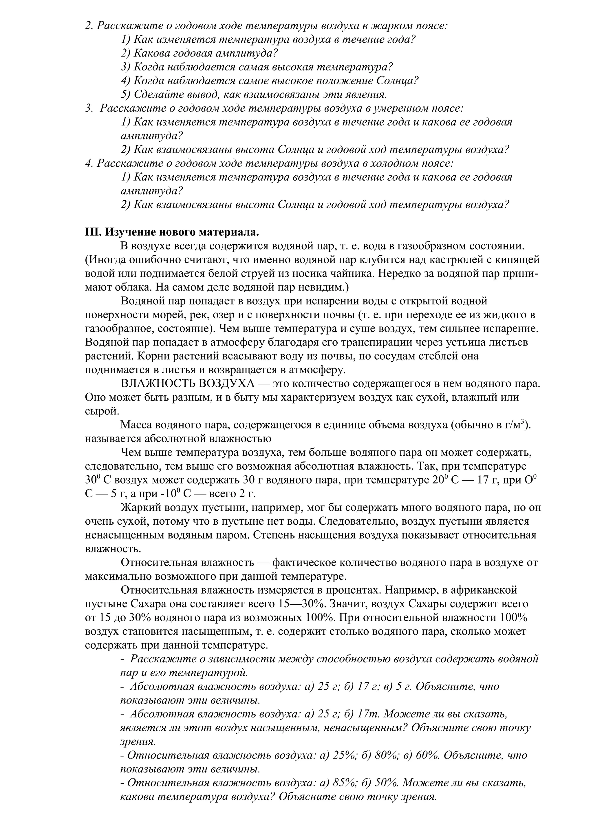 2. Расскажите о годовом ходе температуры воздуха в жарком поясе:
1) Как изменяется температура воздуха в течение года?
2) Какова годовая амплитуда?
3) Когда наблюдается самая высокая температура?
4) Когда наблюдается самое высокое положение Солнца?
5) Сделайте вывод, как взаимосвязаны эти явления.
3. Расскажите о годовом ходе температуры воздуха в умеренном поясе:
1) Как изменяется температура воздуха в течение года и какова ее годовая
амплитуда?
2) Как взаимосвязаны высота Солнца и годовой ход температуры воздуха?
4. Расскажите о годовом ходе температуры воздуха в холодном поясе:
1) Как изменяется температура воздуха в течение года и какова ее годовая
амплитуда?
2) Как взаимосвязаны высота Солнца и годовой ход температуры воздуха?
III. Изучение нового материала.
В воздухе всегда содержится водяной пар, т. е. вода в газообразном состоянии.
(Иногда ошибочно считают, что именно водяной пар клубится над кастрюлей с кипящей
водой или поднимается белой струей из носика чайника. Нередко за водяной пар принимают облака. На самом деле водяной пар невидим.)
Водяной пар попадает в воздух при испарении воды с открытой водной
поверхности морей, рек, озер и с поверхности почвы (т. е. при переходе ее из жидкого в
газообразное, состояние). Чем выше температура и суше воздух, тем сильнее испарение.
Водяной пар попадает в атмосферу благодаря его транспирации через устьица листьев
растений. Корни растений всасывают воду из почвы, по сосудам стеблей она
поднимается в листья и возвращается в атмосферу.
ВЛАЖНОСТЬ ВОЗДУХА — это количество содержащегося в нем водяного пара.
Оно может быть разным, и в быту мы характеризуем воздух как сухой, влажный или
сырой.
Масса водяного пара, содержащегося в единице объема воздуха (обычно в г/м3).
называется абсолютной влажностью
Чем выше температура воздуха, тем больше водяного пара он может содержать,
следовательно, тем выше его возможная абсолютная влажность. Так, при температуре
300 С воздух может содержать 30 г водяного пара, при температуре 200 С — 17 г, при О0
С — 5 г, а при -100 С — всего 2 г.
Жаркий воздух пустыни, например, мог бы содержать много водяного пара, но он
очень сухой, потому что в пустыне нет воды. Следовательно, воздух пустыни является
ненасыщенным водяным паром. Степень насыщения воздуха показывает относительная
влажность.
Относительная влажность — фактическое количество водяного пара в воздухе от
максимально возможного при данной температуре.
Относительная влажность измеряется в процентах. Например, в африканской
пустыне Сахара она составляет всего 15—30%. Значит, воздух Сахары содержит всего
от 15 до 30% водяного пара из возможных 100%. При относительной влажности 100%
воздух становится насыщенным, т. е. содержит столько водяного пара, сколько может
содержать при данной температуре.
- Расскажите о зависимости между способностью воздуха содержать водяной
пар и его температурой.
- Абсолютная влажность воздуха: а) 25 г; б) 17 г; в) 5 г. Объясните, что
показывают эти величины.
- Абсолютная влажность воздуха: а) 25 г; б) 17т. Можете ли вы сказать,
является ли этот воздух насыщенным, ненасыщенным? Объясните свою точку
зрения.
- Относительная влажность воздуха: а) 25%; б) 80%; в) 60%. Объясните, что
показывают эти величины.
- Относительная влажность воздуха: а) 85%; б) 50%. Можете ли вы сказать,
какова температура воздуха? Объясните свою точку зрения.

 