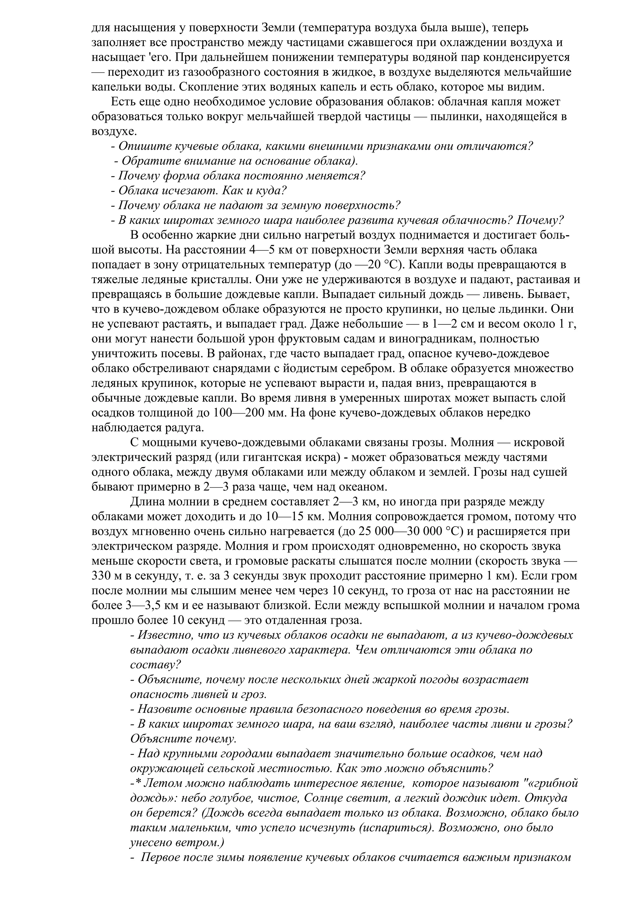 для насыщения у поверхности Земли (температура воздуха была выше), теперь
заполняет все пространство между частицами сжавшегося при охлаждении воздуха и
насыщает 'его. При дальнейшем понижении температуры водяной пар конденсируется
— переходит из газообразного состояния в жидкое, в воздухе выделяются мельчайшие
капельки воды. Скопление этих водяных капель и есть облако, которое мы видим.
Есть еще одно необходимое условие образования облаков: облачная капля может
образоваться только вокруг мельчайшей твердой частицы — пылинки, находящейся в
воздухе.
- Опишите кучевые облака, какими внешними признаками они отличаются?
- Обратите внимание на основание облака).
- Почему форма облака постоянно меняется?
- Облака исчезают. Как и куда?
- Почему облака не падают за земную поверхность?
- В каких широтах земного шара наиболее развита кучевая облачность? Почему?
В особенно жаркие дни сильно нагретый воздух поднимается и достигает большой высоты. На расстоянии 4—5 км от поверхности Земли верхняя часть облака
попадает в зону отрицательных температур (до —20 °С). Капли воды превращаются в
тяжелые ледяные кристаллы. Они уже не удерживаются в воздухе и падают, растаивая и
превращаясь в большие дождевые капли. Выпадает сильный дождь — ливень. Бывает,
что в кучево-дождевом облаке образуются не просто крупинки, но целые льдинки. Они
не успевают растаять, и выпадает град. Даже небольшие — в 1—2 см и весом около 1 г,
они могут нанести большой урон фруктовым садам и виноградникам, полностью
уничтожить посевы. В районах, где часто выпадает град, опасное кучево-дождевое
облако обстреливают снарядами с йодистым серебром. В облаке образуется множество
ледяных крупинок, которые не успевают вырасти и, падая вниз, превращаются в
обычные дождевые капли. Во время ливня в умеренных широтах может выпасть слой
осадков толщиной до 100—200 мм. На фоне кучево-дождевых облаков нередко
наблюдается радуга.
С мощными кучево-дождевыми облаками связаны грозы. Молния — искровой
электрический разряд (или гигантская искра) - может образоваться между частями
одного облака, между двумя облаками или между облаком и землей. Грозы над сушей
бывают примерно в 2—3 раза чаще, чем над океаном.
Длина молнии в среднем составляет 2—3 км, но иногда при разряде между
облаками может доходить и до 10—15 км. Молния сопровождается громом, потому что
воздух мгновенно очень сильно нагревается (до 25 000—30 000 °С) и расширяется при
электрическом разряде. Молния и гром происходят одновременно, но скорость звука
меньше скорости света, и громовые раскаты слышатся после молнии (скорость звука —
330 м в секунду, т. е. за 3 секунды звук проходит расстояние примерно 1 км). Если гром
после молнии мы слышим менее чем через 10 секунд, то гроза от нас на расстоянии не
более 3—3,5 км и ее называют близкой. Если между вспышкой молнии и началом грома
прошло более 10 секунд — это отдаленная гроза.
- Известно, что из кучевых облаков осадки не выпадают, а из кучево-дождевых
выпадают осадки ливневого характера. Чем отличаются эти облака по
составу?
- Объясните, почему после нескольких дней жаркой погоды возрастает
опасность ливней и гроз.
- Назовите основные правила безопасного поведения во время грозы.
- В каких широтах земного шара, на ваш взгляд, наиболее часты ливни и грозы?
Объясните почему.
- Над крупными городами выпадает значительно больше осадков, чем над
окружающей сельской местностью. Как это можно объяснить?
-* Летом можно наблюдать интересное явление, которое называют "«грибной
дождь»: небо голубое, чистое, Солнце светит, а легкий дождик идет. Откуда
он берется? (Дождь всегда выпадает только из облака. Возможно, облако было
таким маленьким, что успело исчезнуть (испариться). Возможно, оно было
унесено ветром.)
- Первое после зимы появление кучевых облаков считается важным признаком

 