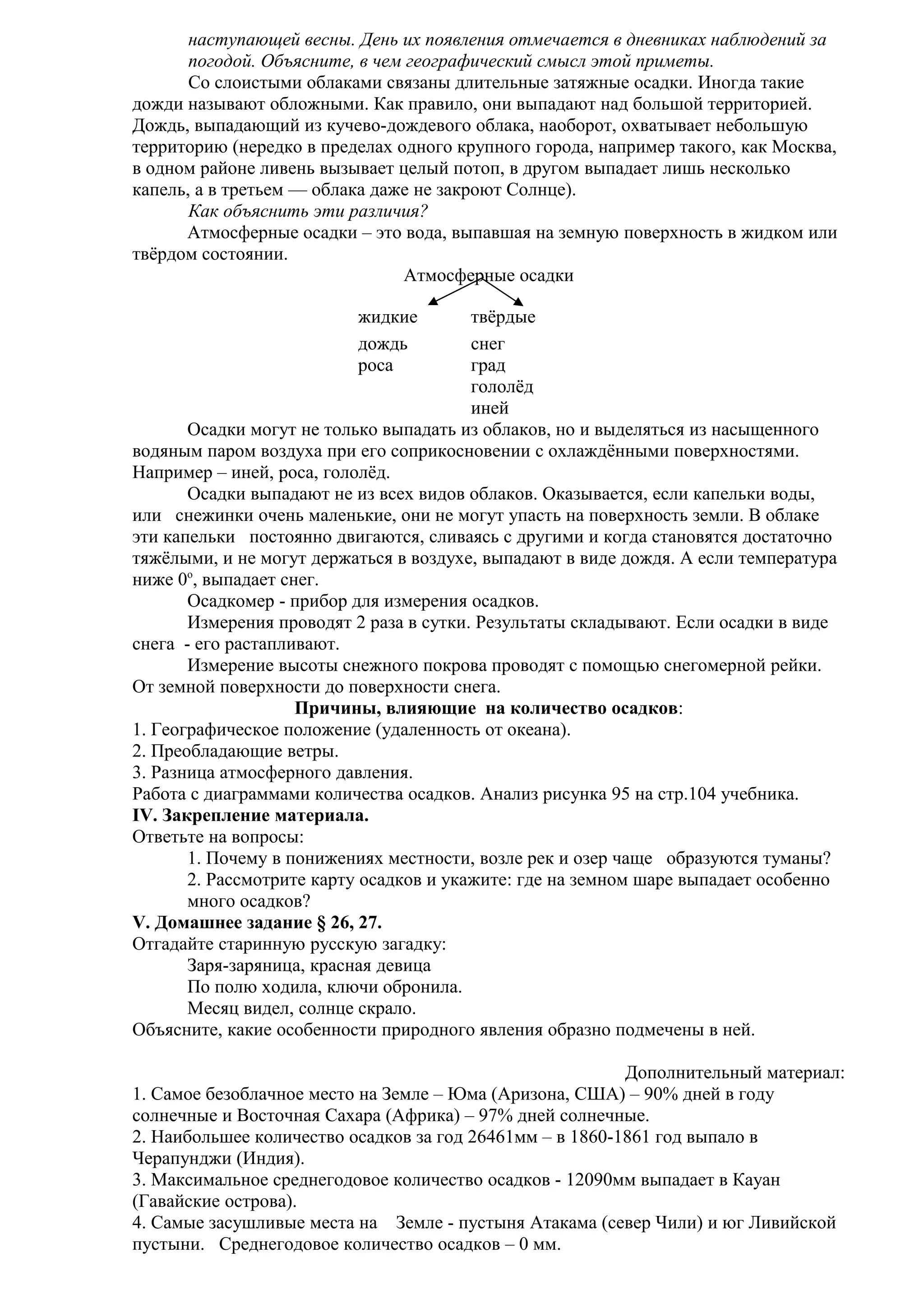 наступающей весны. День их появления отмечается в дневниках наблюдений за
погодой. Объясните, в чем географический смысл этой приметы.
Со слоистыми облаками связаны длительные затяжные осадки. Иногда такие
дожди называют обложными. Как правило, они выпадают над большой территорией.
Дождь, выпадающий из кучево-дождевого облака, наоборот, охватывает небольшую
территорию (нередко в пределах одного крупного города, например такого, как Москва,
в одном районе ливень вызывает целый потоп, в другом выпадает лишь несколько
капель, а в третьем — облака даже не закроют Солнце).
Как объяснить эти различия?
Атмосферные осадки – это вода, выпавшая на земную поверхность в жидком или
твёрдом состоянии.
Атмосферные осадки
жидкие
дождь
роса

твёрдые
снег
град
гололёд
иней
Осадки могут не только выпадать из облаков, но и выделяться из насыщенного
водяным паром воздуха при его соприкосновении с охлаждёнными поверхностями.
Например – иней, роса, гололёд.
Осадки выпадают не из всех видов облаков. Оказывается, если капельки воды,
или снежинки очень маленькие, они не могут упасть на поверхность земли. В облаке
эти капельки постоянно двигаются, сливаясь с другими и когда становятся достаточно
тяжёлыми, и не могут держаться в воздухе, выпадают в виде дождя. А если температура
ниже 0о, выпадает снег.
Осадкомер - прибор для измерения осадков.
Измерения проводят 2 раза в сутки. Результаты складывают. Если осадки в виде
снега - его растапливают.
Измерение высоты снежного покрова проводят с помощью снегомерной рейки.
От земной поверхности до поверхности снега.
Причины, влияющие на количество осадков:
1. Географическое положение (удаленность от океана).
2. Преобладающие ветры.
3. Разница атмосферного давления.
Работа с диаграммами количества осадков. Анализ рисунка 95 на стр.104 учебника.
IV. Закрепление материала.
Ответьте на вопросы:
1. Почему в понижениях местности, возле рек и озер чаще образуются туманы?
2. Рассмотрите карту осадков и укажите: где на земном шаре выпадает особенно
много осадков?
V. Домашнее задание § 26, 27.
Отгадайте старинную русскую загадку:
Заря-заряница, красная девица
По полю ходила, ключи обронила.
Месяц видел, солнце скрало.
Объясните, какие особенности природного явления образно подмечены в ней.
Дополнительный материал:
1. Самое безоблачное место на Земле – Юма (Аризона, США) – 90% дней в году
солнечные и Восточная Сахара (Африка) – 97% дней солнечные.
2. Наибольшее количество осадков за год 26461мм – в 1860-1861 год выпало в
Черапунджи (Индия).
3. Максимальное среднегодовое количество осадков - 12090мм выпадает в Кауан
(Гавайские острова).
4. Самые засушливые места на Земле - пустыня Атакама (север Чили) и юг Ливийской
пустыни. Среднегодовое количество осадков – 0 мм.

 