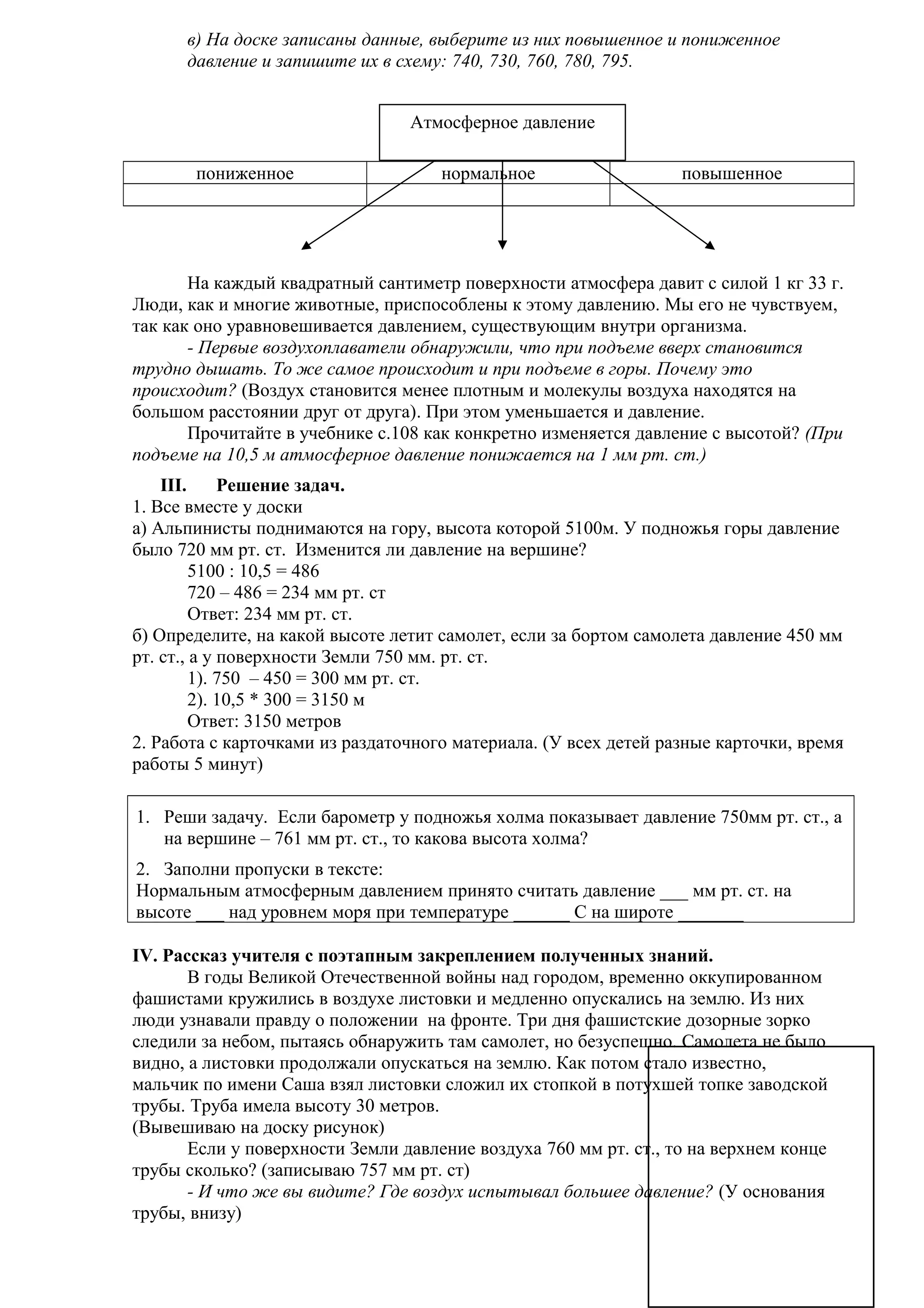 в) На доске записаны данные, выберите из них повышенное и пониженное
давление и запишите их в схему: 740, 730, 760, 780, 795.
Атмосферное давление
пониженное

нормальное

повышенное

На каждый квадратный сантиметр поверхности атмосфера давит с силой 1 кг 33 г.
Люди, как и многие животные, приспособлены к этому давлению. Мы его не чувствуем,
так как оно уравновешивается давлением, существующим внутри организма.
- Первые воздухоплаватели обнаружили, что при подъеме вверх становится
трудно дышать. То же самое происходит и при подъеме в горы. Почему это
происходит? (Воздух становится менее плотным и молекулы воздуха находятся на
большом расстоянии друг от друга). При этом уменьшается и давление.
Прочитайте в учебнике с.108 как конкретно изменяется давление с высотой? (При
подъеме на 10,5 м атмосферное давление понижается на 1 мм рт. ст.)
III.
Решение задач.
1. Все вместе у доски
а) Альпинисты поднимаются на гору, высота которой 5100м. У подножья горы давление
было 720 мм рт. ст. Изменится ли давление на вершине?
5100 : 10,5 = 486
720 – 486 = 234 мм рт. ст
Ответ: 234 мм рт. ст.
б) Определите, на какой высоте летит самолет, если за бортом самолета давление 450 мм
рт. ст., а у поверхности Земли 750 мм. рт. ст.
1). 750 – 450 = 300 мм рт. ст.
2). 10,5 * 300 = 3150 м
Ответ: 3150 метров
2. Работа с карточками из раздаточного материала. (У всех детей разные карточки, время
работы 5 минут)
1. Реши задачу. Если барометр у подножья холма показывает давление 750мм рт. ст., а
на вершине – 761 мм рт. ст., то какова высота холма?
2. Заполни пропуски в тексте:
Нормальным атмосферным давлением принято считать давление ___ мм рт. ст. на
высоте ___ над уровнем моря при температуре ______ С на широте _______
IV. Рассказ учителя с поэтапным закреплением полученных знаний.
В годы Великой Отечественной войны над городом, временно оккупированном
фашистами кружились в воздухе листовки и медленно опускались на землю. Из них
люди узнавали правду о положении на фронте. Три дня фашистские дозорные зорко
следили за небом, пытаясь обнаружить там самолет, но безуспешно. Самолета не было
видно, а листовки продолжали опускаться на землю. Как потом стало известно,
мальчик по имени Саша взял листовки сложил их стопкой в потухшей топке заводской
трубы. Труба имела высоту 30 метров.
(Вывешиваю на доску рисунок)
Если у поверхности Земли давление воздуха 760 мм рт. ст., то на верхнем конце
трубы сколько? (записываю 757 мм рт. ст)
- И что же вы видите? Где воздух испытывал большее давление? (У основания
трубы, внизу)

 
