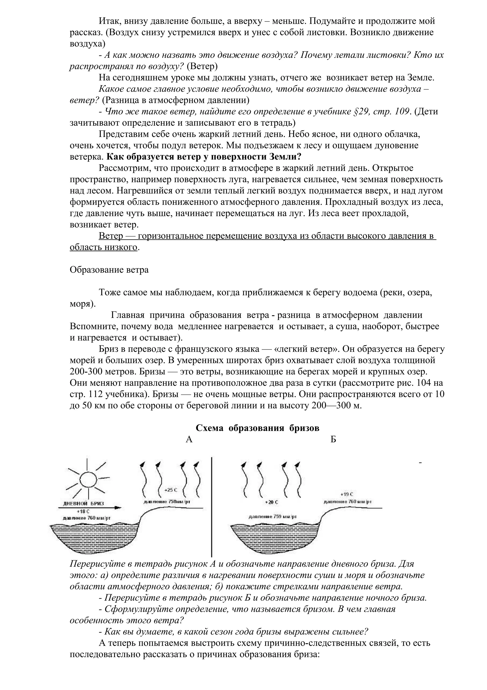 Итак, внизу давление больше, а вверху – меньше. Подумайте и продолжите мой
рассказ. (Воздух снизу устремился вверх и унес с собой листовки. Возникло движение
воздуха)
- А как можно назвать это движение воздуха? Почему летали листовки? Кто их
распространял по воздуху? (Ветер)
На сегодняшнем уроке мы должны узнать, отчего же возникает ветер на Земле.
Какое самое главное условие необходимо, чтобы возникло движение воздуха –
ветер? (Разница в атмосферном давлении)
- Что же такое ветер, найдите его определение в учебнике §29, стр. 109. (Дети
зачитывают определение и записывают его в тетрадь)
Представим себе очень жаркий летний день. Небо ясное, ни одного облачка,
очень хочется, чтобы подул ветерок. Мы подъезжаем к лесу и ощущаем дуновение
ветерка. Как образуется ветер у поверхности Земли?
Рассмотрим, что происходит в атмосфере в жаркий летний день. Открытое
пространство, например поверхность луга, нагревается сильнее, чем земная поверхность
над лесом. Нагревшийся от земли теплый легкий воздух поднимается вверх, и над лугом
формируется область пониженного атмосферного давления. Прохладный воздух из леса,
где давление чуть выше, начинает перемещаться на луг. Из леса веет прохладой,
возникает ветер.
Ветер — горизонтальное перемещение воздуха из области высокого давления в
область низкого.
Образование ветра
Тоже самое мы наблюдаем, когда приближаемся к берегу водоема (реки, озера,
моря).
Главная причина образования ветра - разница в атмосферном давлении
Вспомните, почему вода медленнее нагревается и остывает, а суша, наоборот, быстрее
и нагревается и остывает).
Бриз в переводе с французского языка — «легкий ветер». Он образуется на берегу
морей и больших озер. В умеренных широтах бриз охватывает слой воздуха толщиной
200-300 метров. Бризы — это ветры, возникающие на берегах морей и крупных озер.
Они меняют направление на противоположное два раза в сутки (рассмотрите рис. 104 на
стр. 112 учебника). Бризы — не очень мощные ветры. Они распространяются всего от 10
до 50 км по обе стороны от береговой линии и на высоту 200—300 м.
Схема образования бризов
А

Б
-

Перерисуйте в тетрадь рисунок А и обозначьте направление дневного бриза. Для
этого: а) определите различия в нагревании поверхности суши и моря и обозначьте
области атмосферного давления; б) покажите стрелками направление ветра.
- Перерисуйте в тетрадь рисунок Б и обозначьте направление ночного бриза.
- Сформулируйте определение, что называется бризом. В чем главная
особенность этого ветра?
- Как вы думаете, в какой сезон года бризы выражены сильнее?
А теперь попытаемся выстроить схему причинно-следственных связей, то есть
последовательно рассказать о причинах образования бриза:

 