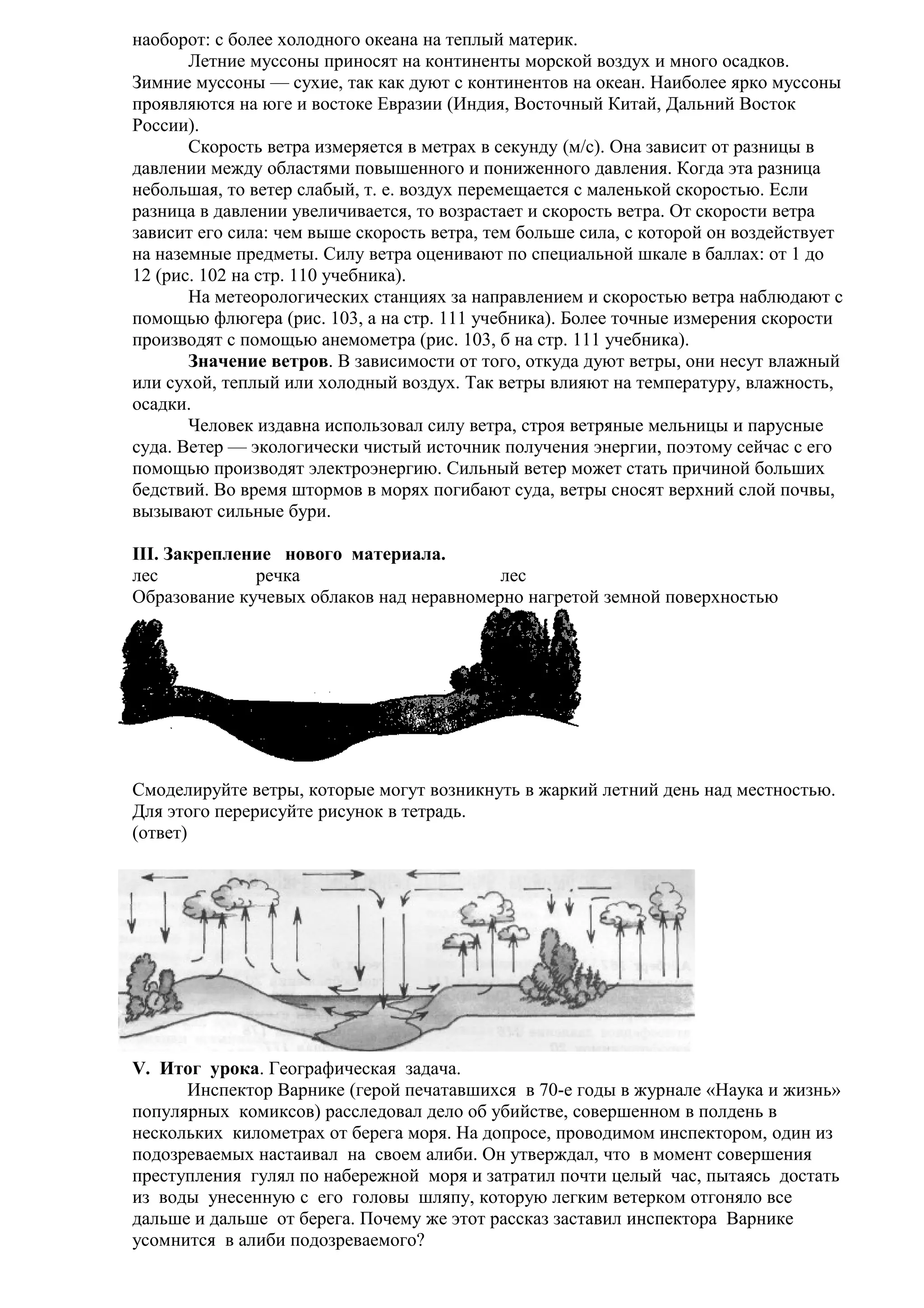 наоборот: с более холодного океана на теплый материк.
Летние муссоны приносят на континенты морской воздух и много осадков.
Зимние муссоны — сухие, так как дуют с континентов на океан. Наиболее ярко муссоны
проявляются на юге и востоке Евразии (Индия, Восточный Китай, Дальний Восток
России).
Скорость ветра измеряется в метрах в секунду (м/с). Она зависит от разницы в
давлении между областями повышенного и пониженного давления. Когда эта разница
небольшая, то ветер слабый, т. е. воздух перемещается с маленькой скоростью. Если
разница в давлении увеличивается, то возрастает и скорость ветра. От скорости ветра
зависит его сила: чем выше скорость ветра, тем больше сила, с которой он воздействует
на наземные предметы. Силу ветра оценивают по специальной шкале в баллах: от 1 до
12 (рис. 102 на стр. 110 учебника).
На метеорологических станциях за направлением и скоростью ветра наблюдают с
помощью флюгера (рис. 103, а на стр. 111 учебника). Более точные измерения скорости
производят с помощью анемометра (рис. 103, б на стр. 111 учебника).
Значение ветров. В зависимости от того, откуда дуют ветры, они несут влажный
или сухой, теплый или холодный воздух. Так ветры влияют на температуру, влажность,
осадки.
Человек издавна использовал силу ветра, строя ветряные мельницы и парусные
суда. Ветер — экологически чистый источник получения энергии, поэтому сейчас с его
помощью производят электроэнергию. Сильный ветер может стать причиной больших
бедствий. Во время штормов в морях погибают суда, ветры сносят верхний слой почвы,
вызывают сильные бури.
III. Закрепление нового материала.
лес
речка
лес
Образование кучевых облаков над неравномерно нагретой земной поверхностью

Смоделируйте ветры, которые могут возникнуть в жаркий летний день над местностью.
Для этого перерисуйте рисунок в тетрадь.
(ответ)

V. Итог урока. Географическая задача.
Инспектор Варнике (герой печатавшихся в 70-е годы в журнале «Наука и жизнь»
популярных комиксов) расследовал дело об убийстве, совершенном в полдень в
нескольких километрах от берега моря. На допросе, проводимом инспектором, один из
подозреваемых настаивал на своем алиби. Он утверждал, что в момент совершения
преступления гулял по набережной моря и затратил почти целый час, пытаясь достать
из воды унесенную с его головы шляпу, которую легким ветерком отгоняло все
дальше и дальше от берега. Почему же этот рассказ заставил инспектора Варнике
усомнится в алиби подозреваемого?

 