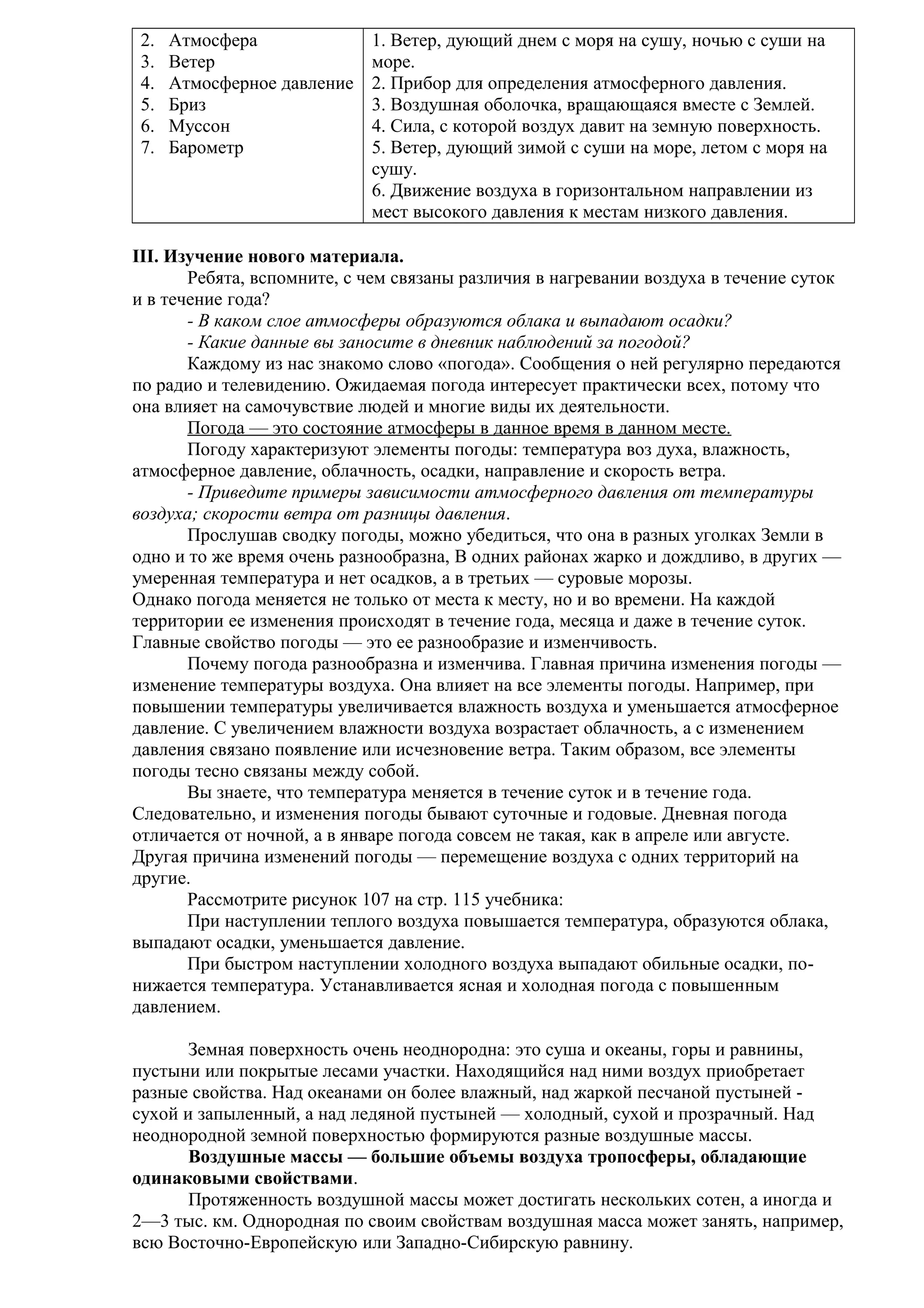 2.
3.
4.
5.
6.
7.

Атмосфера
Ветер
Атмосферное давление
Бриз
Муссон
Барометр

1. Ветер, дующий днем с моря на сушу, ночью с суши на
море.
2. Прибор для определения атмосферного давления.
3. Воздушная оболочка, вращающаяся вместе с Землей.
4. Сила, с которой воздух давит на земную поверхность.
5. Ветер, дующий зимой с суши на море, летом с моря на
сушу.
6. Движение воздуха в горизонтальном направлении из
мест высокого давления к местам низкого давления.

III. Изучение нового материала.
Ребята, вспомните, с чем связаны различия в нагревании воздуха в течение суток
и в течение года?
- В каком слое атмосферы образуются облака и выпадают осадки?
- Какие данные вы заносите в дневник наблюдений за погодой?
Каждому из нас знакомо слово «погода». Сообщения о ней регулярно передаются
по радио и телевидению. Ожидаемая погода интересует практически всех, потому что
она влияет на самочувствие людей и многие виды их деятельности.
Погода — это состояние атмосферы в данное время в данном месте.
Погоду характеризуют элементы погоды: температура воз духа, влажность,
атмосферное давление, облачность, осадки, направление и скорость ветра.
- Приведите примеры зависимости атмосферного давления от температуры
воздуха; скорости ветра от разницы давления.
Прослушав сводку погоды, можно убедиться, что она в разных уголках Земли в
одно и то же время очень разнообразна, В одних районах жарко и дождливо, в других —
умеренная температура и нет осадков, а в третьих — суровые морозы.
Однако погода меняется не только от места к месту, но и во времени. На каждой
территории ее изменения происходят в течение года, месяца и даже в течение суток.
Главные свойство погоды — это ее разнообразие и изменчивость.
Почему погода разнообразна и изменчива. Главная причина изменения погоды —
изменение температуры воздуха. Она влияет на все элементы погоды. Например, при
повышении температуры увеличивается влажность воздуха и уменьшается атмосферное
давление. С увеличением влажности воздуха возрастает облачность, а с изменением
давления связано появление или исчезновение ветра. Таким образом, все элементы
погоды тесно связаны между собой.
Вы знаете, что температура меняется в течение суток и в течение года.
Следовательно, и изменения погоды бывают суточные и годовые. Дневная погода
отличается от ночной, а в январе погода совсем не такая, как в апреле или августе.
Другая причина изменений погоды — перемещение воздуха с одних территорий на
другие.
Рассмотрите рисунок 107 на стр. 115 учебника:
При наступлении теплого воздуха повышается температура, образуются облака,
выпадают осадки, уменьшается давление.
При быстром наступлении холодного воздуха выпадают обильные осадки, понижается температура. Устанавливается ясная и холодная погода с повышенным
давлением.
Земная поверхность очень неоднородна: это суша и океаны, горы и равнины,
пустыни или покрытые лесами участки. Находящийся над ними воздух приобретает
разные свойства. Над океанами он более влажный, над жаркой песчаной пустыней сухой и запыленный, а над ледяной пустыней — холодный, сухой и прозрачный. Над
неоднородной земной поверхностью формируются разные воздушные массы.
Воздушные массы — большие объемы воздуха тропосферы, обладающие
одинаковыми свойствами.
Протяженность воздушной массы может достигать нескольких сотен, а иногда и
2—3 тыс. км. Однородная по своим свойствам воздушная масса может занять, например,
всю Восточно-Европейскую или Западно-Сибирскую равнину.

 
