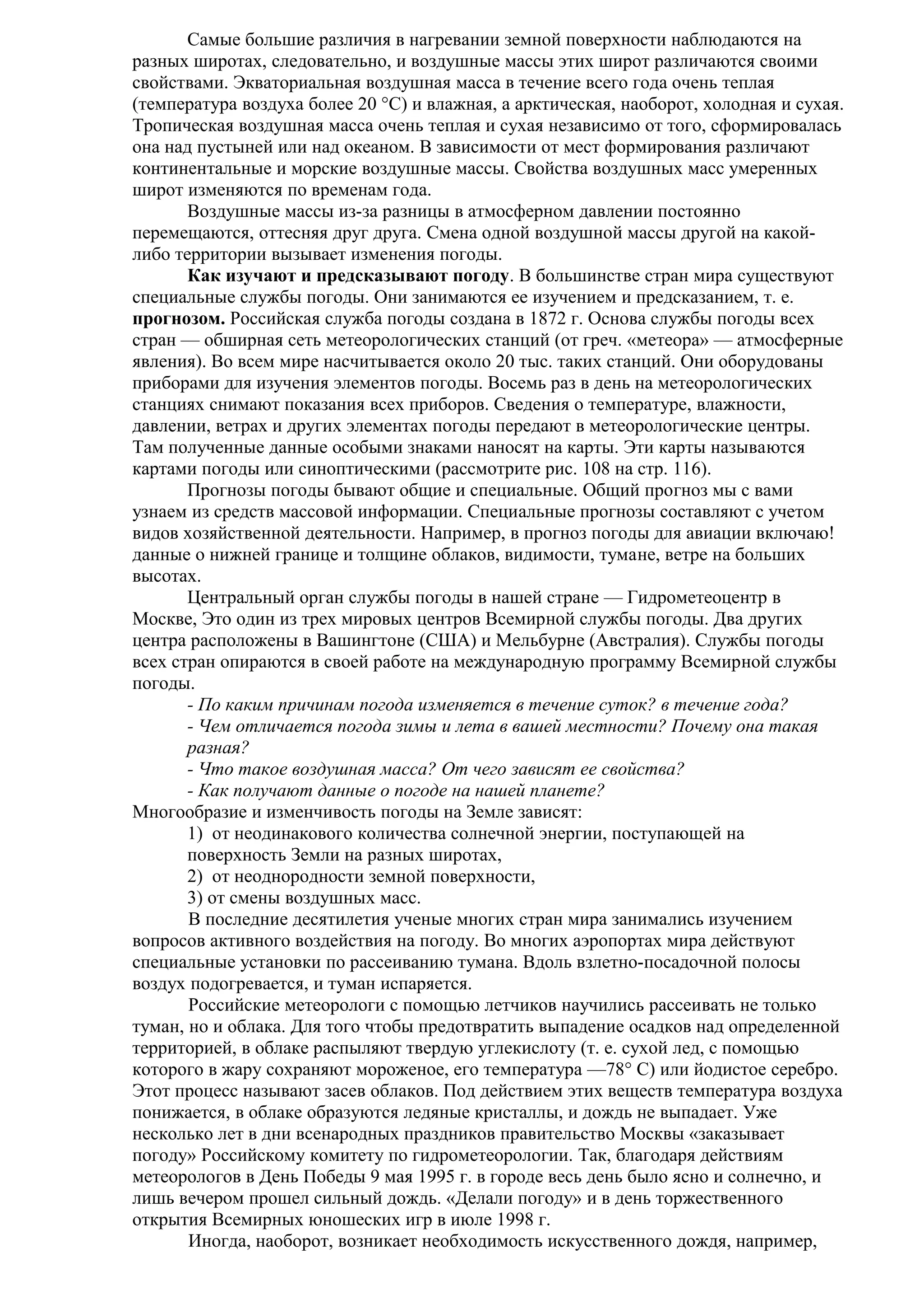 Самые большие различия в нагревании земной поверхности наблюдаются на
разных широтах, следовательно, и воздушные массы этих широт различаются своими
свойствами. Экваториальная воздушная масса в течение всего года очень теплая
(температура воздуха более 20 °С) и влажная, а арктическая, наоборот, холодная и сухая.
Тропическая воздушная масса очень теплая и сухая независимо от того, сформировалась
она над пустыней или над океаном. В зависимости от мест формирования различают
континентальные и морские воздушные массы. Свойства воздушных масс умеренных
широт изменяются по временам года.
Воздушные массы из-за разницы в атмосферном давлении постоянно
перемещаются, оттесняя друг друга. Смена одной воздушной массы другой на какойлибо территории вызывает изменения погоды.
Как изучают и предсказывают погоду. В большинстве стран мира существуют
специальные службы погоды. Они занимаются ее изучением и предсказанием, т. е.
прогнозом. Российская служба погоды создана в 1872 г. Основа службы погоды всех
стран — обширная сеть метеорологических станций (от греч. «метеора» — атмосферные
явления). Во всем мире насчитывается около 20 тыс. таких станций. Они оборудованы
приборами для изучения элементов погоды. Восемь раз в день на метеорологических
станциях снимают показания всех приборов. Сведения о температуре, влажности,
давлении, ветрах и других элементах погоды передают в метеорологические центры.
Там полученные данные особыми знаками наносят на карты. Эти карты называются
картами погоды или синоптическими (рассмотрите рис. 108 на стр. 116).
Прогнозы погоды бывают общие и специальные. Общий прогноз мы с вами
узнаем из средств массовой информации. Специальные прогнозы составляют с учетом
видов хозяйственной деятельности. Например, в прогноз погоды для авиации включаю!
данные о нижней границе и толщине облаков, видимости, тумане, ветре на больших
высотах.
Центральный орган службы погоды в нашей стране — Гидрометеоцентр в
Москве, Это один из трех мировых центров Всемирной службы погоды. Два других
центра расположены в Вашингтоне (США) и Мельбурне (Австралия). Службы погоды
всех стран опираются в своей работе на международную программу Всемирной службы
погоды.
- По каким причинам погода изменяется в течение суток? в течение года?
- Чем отличается погода зимы и лета в вашей местности? Почему она такая
разная?
- Что такое воздушная масса? От чего зависят ее свойства?
- Как получают данные о погоде на нашей планете?
Многообразие и изменчивость погоды на Земле зависят:
1) от неодинакового количества солнечной энергии, поступающей на
поверхность Земли на разных широтах,
2) от неоднородности земной поверхности,
3) от смены воздушных масс.
В последние десятилетия ученые многих стран мира занимались изучением
вопросов активного воздействия на погоду. Во многих аэропортах мира действуют
специальные установки по рассеиванию тумана. Вдоль взлетно-посадочной полосы
воздух подогревается, и туман испаряется.
Российские метеорологи с помощью летчиков научились рассеивать не только
туман, но и облака. Для того чтобы предотвратить выпадение осадков над определенной
территорией, в облаке распыляют твердую углекислоту (т. е. сухой лед, с помощью
которого в жару сохраняют мороженое, его температура —78° С) или йодистое серебро.
Этот процесс называют засев облаков. Под действием этих веществ температура воздуха
понижается, в облаке образуются ледяные кристаллы, и дождь не выпадает. Уже
несколько лет в дни всенародных праздников правительство Москвы «заказывает
погоду» Российскому комитету по гидрометеорологии. Так, благодаря действиям
метеорологов в День Победы 9 мая 1995 г. в городе весь день было ясно и солнечно, и
лишь вечером прошел сильный дождь. «Делали погоду» и в день торжественного
открытия Всемирных юношеских игр в июле 1998 г.
Иногда, наоборот, возникает необходимость искусственного дождя, например,

 