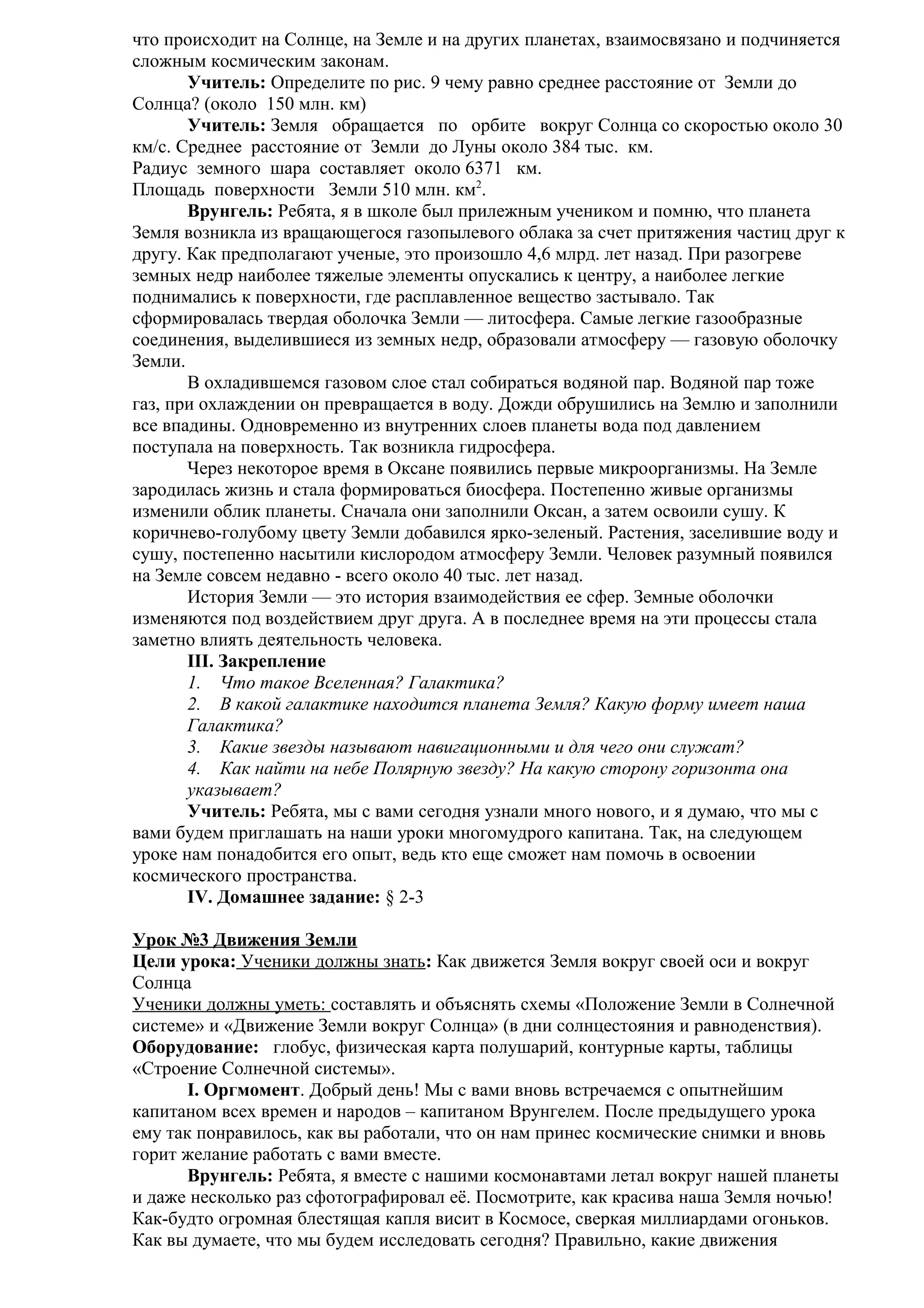 что происходит на Солнце, на Земле и на других планетах, взаимосвязано и подчиняется
сложным космическим законам.
Учитель: Определите по рис. 9 чему равно среднее расстояние от Земли до
Солнца? (около 150 млн. км)
Учитель: Земля обращается по орбите вокруг Солнца со скоростью около 30
км/с. Среднее расстояние от Земли до Луны около 384 тыс. км.
Радиус земного шара составляет около 6371 км.
Площадь поверхности Земли 510 млн. км2.
Врунгель: Ребята, я в школе был прилежным учеником и помню, что планета
Земля возникла из вращающегося газопылевого облака за счет притяжения частиц друг к
другу. Как предполагают ученые, это произошло 4,6 млрд. лет назад. При разогреве
земных недр наиболее тяжелые элементы опускались к центру, а наиболее легкие
поднимались к поверхности, где расплавленное вещество застывало. Так
сформировалась твердая оболочка Земли — литосфера. Самые легкие газообразные
соединения, выделившиеся из земных недр, образовали атмосферу — газовую оболочку
Земли.
В охладившемся газовом слое стал собираться водяной пар. Водяной пар тоже
газ, при охлаждении он превращается в воду. Дожди обрушились на Землю и заполнили
все впадины. Одновременно из внутренних слоев планеты вода под давлением
поступала на поверхность. Так возникла гидросфера.
Через некоторое время в Оксане появились первые микроорганизмы. На Земле
зародилась жизнь и стала формироваться биосфера. Постепенно живые организмы
изменили облик планеты. Сначала они заполнили Оксан, а затем освоили сушу. К
коричнево-голубому цвету Земли добавился ярко-зеленый. Растения, заселившие воду и
сушу, постепенно насытили кислородом атмосферу Земли. Человек разумный появился
на Земле совсем недавно - всего около 40 тыс. лет назад.
История Земли — это история взаимодействия ее сфер. Земные оболочки
изменяются под воздействием друг друга. А в последнее время на эти процессы стала
заметно влиять деятельность человека.
III. Закрепление
1. Что такое Вселенная? Галактика?
2. В какой галактике находится планета Земля? Какую форму имеет наша
Галактика?
3. Какие звезды называют навигационными и для чего они служат?
4. Как найти на небе Полярную звезду? На какую сторону горизонта она
указывает?
Учитель: Ребята, мы с вами сегодня узнали много нового, и я думаю, что мы с
вами будем приглашать на наши уроки многомудрого капитана. Так, на следующем
уроке нам понадобится его опыт, ведь кто еще сможет нам помочь в освоении
космического пространства.
IV. Домашнее задание: § 2-3
Урок №3 Движения Земли
Цели урока: Ученики должны знать: Как движется Земля вокруг своей оси и вокруг
Солнца
Ученики должны уметь: составлять и объяснять схемы «Положение Земли в Солнечной
системе» и «Движение Земли вокруг Солнца» (в дни солнцестояния и равноденствия).
Оборудование: глобус, физическая карта полушарий, контурные карты, таблицы
«Строение Солнечной системы».
I. Оргмомент. Добрый день! Мы с вами вновь встречаемся с опытнейшим
капитаном всех времен и народов – капитаном Врунгелем. После предыдущего урока
ему так понравилось, как вы работали, что он нам принес космические снимки и вновь
горит желание работать с вами вместе.
Врунгель: Ребята, я вместе с нашими космонавтами летал вокруг нашей планеты
и даже несколько раз сфотографировал её. Посмотрите, как красива наша Земля ночью!
Как-будто огромная блестящая капля висит в Космосе, сверкая миллиардами огоньков.
Как вы думаете, что мы будем исследовать сегодня? Правильно, какие движения

 