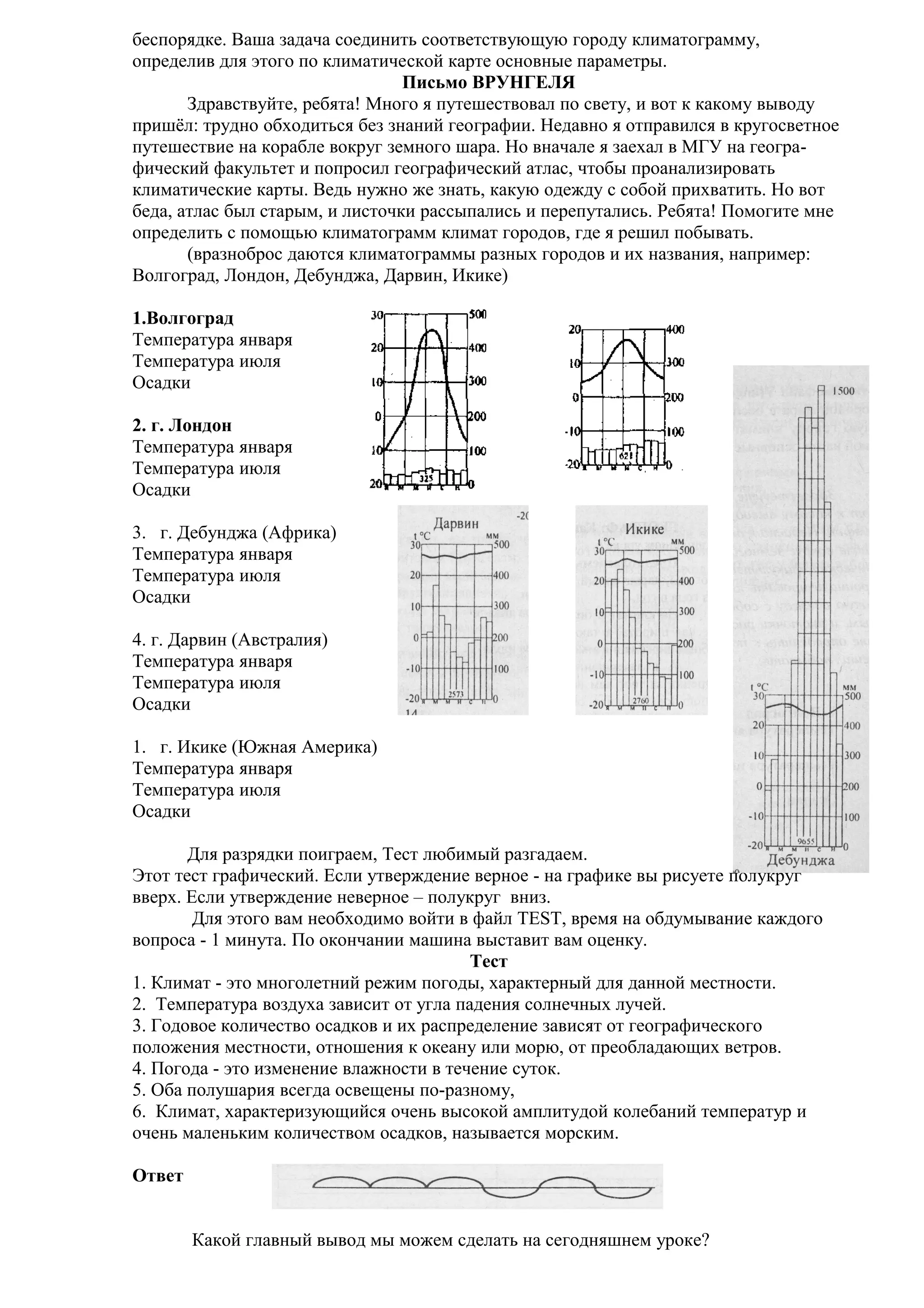 беспорядке. Ваша задача соединить соответствующую городу климатограмму,
определив для этого по климатической карте основные параметры.
Письмо ВРУНГЕЛЯ
Здравствуйте, ребята! Много я путешествовал по свету, и вот к какому выводу
пришёл: трудно обходиться без знаний географии. Недавно я отправился в кругосветное
путешествие на корабле вокруг земного шара. Но вначале я заехал в МГУ на географический факультет и попросил географический атлас, чтобы проанализировать
климатические карты. Ведь нужно же знать, какую одежду с собой прихватить. Но вот
беда, атлас был старым, и листочки рассыпались и перепутались. Ребята! Помогите мне
определить с помощью климатограмм климат городов, где я решил побывать.
(вразноброс даются климатограммы разных городов и их названия, например:
Волгоград, Лондон, Дебунджа, Дарвин, Икике)
1.Волгоград
Температура января
Температура июля
Осадки
2. г. Лондон
Температура января
Температура июля
Осадки
3. г. Дебунджа (Африка)
Температура января
Температура июля
Осадки
4. г. Дарвин (Австралия)
Температура января
Температура июля
Осадки
1. г. Икике (Южная Америка)
Температура января
Температура июля
Осадки
Для разрядки поиграем, Тест любимый разгадаем.
Этот тест графический. Если утверждение верное - на графике вы рисуете полукруг
вверх. Если утверждение неверное – полукруг вниз.
Для этого вам необходимо войти в файл TEST, время на обдумывание каждого
вопроса - 1 минута. По окончании машина выставит вам оценку.
Тест
1. Климат - это многолетний режим погоды, характерный для данной местности.
2. Температура воздуха зависит от угла падения солнечных лучей.
3. Годовое количество осадков и их распределение зависят от географического
положения местности, отношения к океану или морю, от преобладающих ветров.
4. Погода - это изменение влажности в течение суток.
5. Оба полушария всегда освещены по-разному,
6. Климат, характеризующийся очень высокой амплитудой колебаний температур и
очень маленьким количеством осадков, называется морским.
Ответ
Какой главный вывод мы можем сделать на сегодняшнем уроке?

 