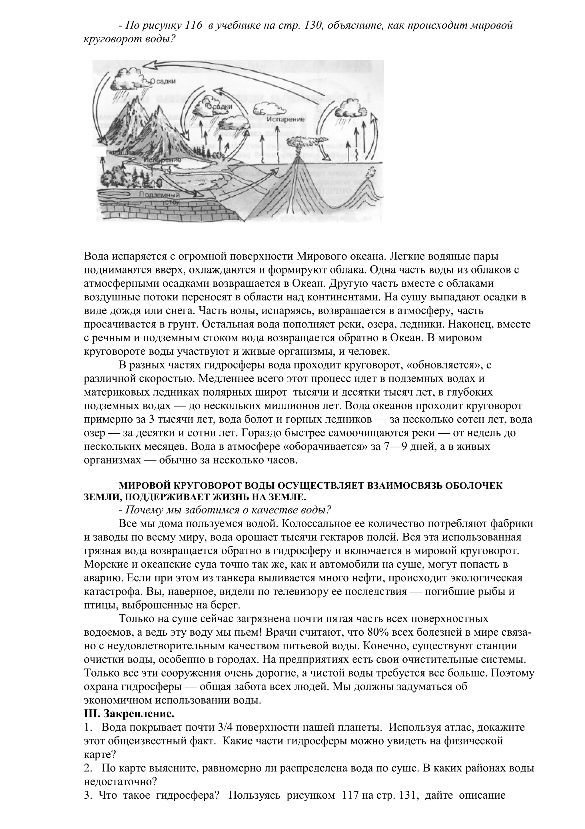 - По рисунку 116 в учебнике на стр. 130, объясните, как происходит мировой
круговорот воды?

Вода испаряется с огромной поверхности Мирового океана. Легкие водяные пары
поднимаются вверх, охлаждаются и формируют облака. Одна часть воды из облаков с
атмосферными осадками возвращается в Океан. Другую часть вместе с облаками
воздушные потоки переносят в области над континентами. На сушу выпадают осадки в
виде дождя или снега. Часть воды, испаряясь, возвращается в атмосферу, часть
просачивается в грунт. Остальная вода пополняет реки, озера, ледники. Наконец, вместе
с речным и подземным стоком вода возвращается обратно в Океан. В мировом
круговороте воды участвуют и живые организмы, и человек.
В разных частях гидросферы вода проходит круговорот, «обновляется», с
различной скоростью. Медленнее всего этот процесс идет в подземных водах и
материковых ледниках полярных широт тысячи и десятки тысяч лет, в глубоких
подземных водах — до нескольких миллионов лет. Вода океанов проходит круговорот
примерно за 3 тысячи лет, вода болот и горных ледников — за несколько сотен лет, вода
озер — за десятки и сотни лет. Гораздо быстрее самоочищаются реки — от недель до
нескольких месяцев. Вода в атмосфере «оборачивается» за 7—9 дней, а в живых
организмах — обычно за несколько часов.
МИРОВОЙ КРУГОВОРОТ ВОДЫ ОСУЩЕСТВЛЯЕТ ВЗАИМОСВЯЗЬ ОБОЛОЧЕК
ЗЕМЛИ, ПОДДЕРЖИВАЕТ ЖИЗНЬ НА ЗЕМЛЕ.

- Почему мы заботимся о качестве воды?
Все мы дома пользуемся водой. Колоссальное ее количество потребляют фабрики
и заводы по всему миру, вода орошает тысячи гектаров полей. Вся эта использованная
грязная вода возвращается обратно в гидросферу и включается в мировой круговорот.
Морские и океанские суда точно так же, как и автомобили на суше, могут попасть в
аварию. Если при этом из танкера выливается много нефти, происходит экологическая
катастрофа. Вы, наверное, видели по телевизору ее последствия — погибшие рыбы и
птицы, выброшенные на берег.
Только на суше сейчас загрязнена почти пятая часть всех поверхностных
водоемов, а ведь эту воду мы пьем! Врачи считают, что 80% всех болезней в мире связано с неудовлетворительным качеством питьевой воды. Конечно, существуют станции
очистки воды, особенно в городах. На предприятиях есть свои очистительные системы.
Только все эти сооружения очень дорогие, а чистой воды требуется все больше. Поэтому
охрана гидросферы — общая забота всех людей. Мы должны задуматься об
экономичном использовании воды.
III. Закрепление.
1. Вода покрывает почти 3/4 поверхности нашей планеты. Используя атлас, докажите
этот общеизвестный факт. Какие части гидросферы можно увидеть на физической
карте?
2. По карте выясните, равномерно ли распределена вода по суше. В каких районах воды
недостаточно?
3. Что такое гидросфера? Пользуясь рисунком 117 на стр. 131, дайте описание

 