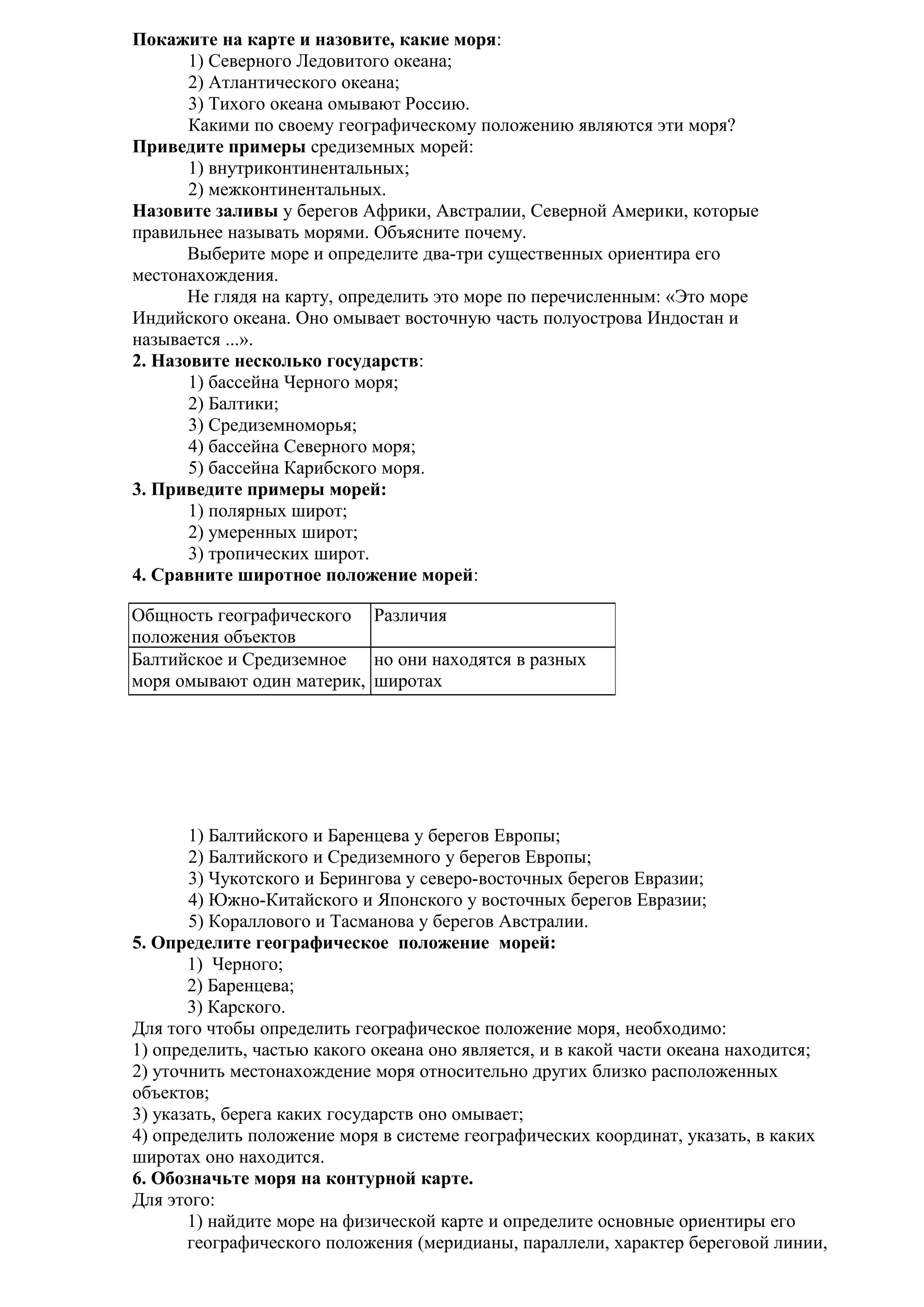 Покажите на карте и назовите, какие моря:
1) Северного Ледовитого океана;
2) Атлантического океана;
3) Тихого океана омывают Россию.
Какими по своему географическому положению являются эти моря?
Приведите примеры средиземных морей:
1) внутриконтинентальных;
2) межконтинентальных.
Назовите заливы у берегов Африки, Австралии, Северной Америки, которые
правильнее называть морями. Объясните почему.
Выберите море и определите два-три существенных ориентира его
местонахождения.
Не глядя на карту, определить это море по перечисленным: «Это море
Индийского океана. Оно омывает восточную часть полуострова Индостан и
называется ...».
2. Назовите несколько государств:
1) бассейна Черного моря;
2) Балтики;
3) Средиземноморья;
4) бассейна Северного моря;
5) бассейна Карибского моря.
3. Приведите примеры морей:
1) полярных широт;
2) умеренных широт;
3) тропических широт.
4. Сравните широтное положение морей:
Общность географического Различия
положения объектов
Балтийское и Средиземное но они находятся в разных
моря омывают один материк, широтах

1) Балтийского и Баренцева у берегов Европы;
2) Балтийского и Средиземного у берегов Европы;
3) Чукотского и Берингова у северо-восточных берегов Евразии;
4) Южно-Китайского и Японского у восточных берегов Евразии;
5) Кораллового и Тасманова у берегов Австралии.
5. Определите географическое положение морей:
1) Черного;
2) Баренцева;
3) Карского.
Для того чтобы определить географическое положение моря, необходимо:
1) определить, частью какого океана оно является, и в какой части океана находится;
2) уточнить местонахождение моря относительно других близко расположенных
объектов;
3) указать, берега каких государств оно омывает;
4) определить положение моря в системе географических координат, указать, в каких
широтах оно находится.
6. Обозначьте моря на контурной карте.
Для этого:
1) найдите море на физической карте и определите основные ориентиры его
географического положения (меридианы, параллели, характер береговой линии,

 