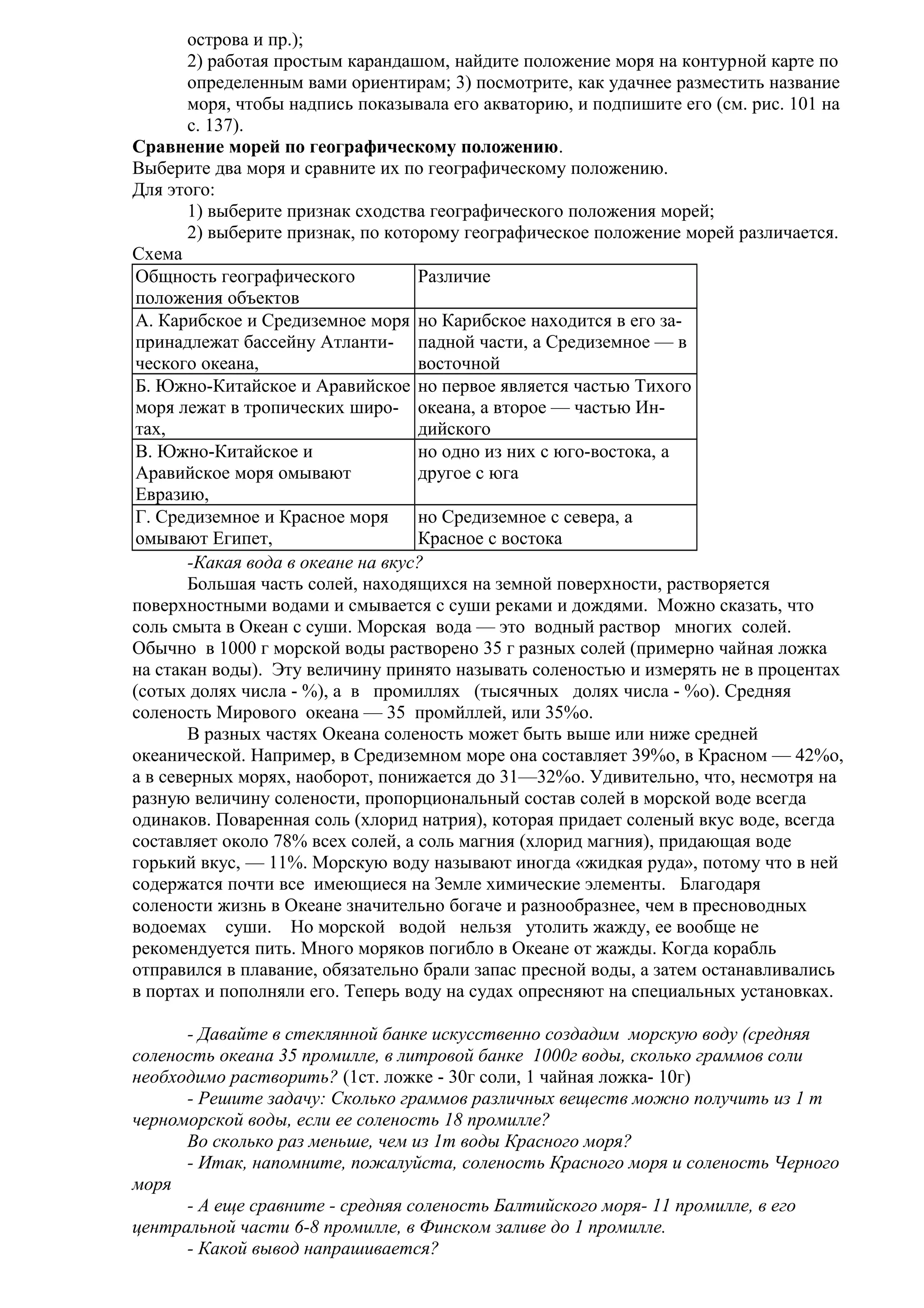 острова и пр.);
2) работая простым карандашом, найдите положение моря на контурной карте по
определенным вами ориентирам; 3) посмотрите, как удачнее разместить название
моря, чтобы надпись показывала его акваторию, и подпишите его (см. рис. 101 на
с. 137).
Сравнение морей по географическому положению.
Выберите два моря и сравните их по географическому положению.
Для этого:
1) выберите признак сходства географического положения морей;
2) выберите признак, по которому географическое положение морей различается.
Схема
Общность географического
Различие
положения объектов
А. Карибское и Средиземное моря но Карибское находится в его запринадлежат бассейну Атланти- падной части, а Средиземное — в
ческого океана,
восточной
Б. Южно-Китайское и Аравийское но первое является частью Тихого
моря лежат в тропических широ- океана, а второе — частью Интах,
дийского
В. Южно-Китайское и
но одно из них с юго-востока, а
Аравийское моря омывают
другое с юга
Евразию,
Г. Средиземное и Красное моря
но Средиземное с севера, а
омывают Египет,
Красное с востока
-Какая вода в океане на вкус?
Большая часть солей, находящихся на земной поверхности, растворяется
поверхностными водами и смывается с суши реками и дождями. Можно сказать, что
соль смыта в Океан с суши. Морская вода — это водный раствор многих солей.
Обычно в 1000 г морской воды растворено 35 г разных солей (примерно чайная ложка
на стакан воды). Эту величину принято называть соленостью и измерять не в процентах
(сотых долях числа - %), а в промиллях (тысячных долях числа - %о). Средняя
соленость Мирового океана — 35 промйллей, или 35%о.
В разных частях Океана соленость может быть выше или ниже средней
океанической. Например, в Средиземном море она составляет 39%о, в Красном — 42%о,
а в северных морях, наоборот, понижается до 31—32%о. Удивительно, что, несмотря на
разную величину солености, пропорциональный состав солей в морской воде всегда
одинаков. Поваренная соль (хлорид натрия), которая придает соленый вкус воде, всегда
составляет около 78% всех солей, а соль магния (хлорид магния), придающая воде
горький вкус, — 11%. Морскую воду называют иногда «жидкая руда», потому что в ней
содержатся почти все имеющиеся на Земле химические элементы. Благодаря
солености жизнь в Океане значительно богаче и разнообразнее, чем в пресноводных
водоемах суши. Но морской водой нельзя утолить жажду, ее вообще не
рекомендуется пить. Много моряков погибло в Океане от жажды. Когда корабль
отправился в плавание, обязательно брали запас пресной воды, а затем останавливались
в портах и пополняли его. Теперь воду на судах опресняют на специальных установках.
- Давайте в стеклянной банке искусственно создадим морскую воду (средняя
соленость океана 35 промилле, в литровой банке 1000г воды, сколько граммов соли
необходимо растворить? (1ст. ложке - 30г соли, 1 чайная ложка- 10г)
- Решите задачу: Сколько граммов различных веществ можно получить из 1 т
черноморской воды, если ее соленость 18 промилле?
Во сколько раз меньше, чем из 1т воды Красного моря?
- Итак, напомните, пожалуйста, соленость Красного моря и соленость Черного
моря
- А еще сравните - средняя соленость Балтийского моря- 11 промилле, в его
центральной части 6-8 промилле, в Финском заливе до 1 промилле.
- Какой вывод напрашивается?

 